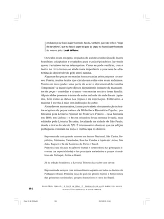 156 O R E S P E I T Á V E L P Ú B L I C O E O C I R C O - F A M Í L I A
R E S P E I TÁV E L P Ú B L I C O . . . O C I R C O E M C E N A N E R M I N I A S I LVA e L U Í S A L B E R T O D E A B R E U
em balanço eu ficava superfrustrado. No dia, também, que não tinha o “Cego
de Barcelona”, que eu fazia o papel do guia do cego, eu ficava superfrustrado
do mesmo jeito. (José Wilson)
Os textos eram em geral copiados de autores conhecidos do teatro
brasileiro, adaptados e recriados para o palco/picadeiro, havendo
quem traduzisse textos estrangeiros. Como se pode verificar, com o
teatro no circo tornou-se ainda mais importante o processo de alfa-
betização desenvolvido pelo circo-família.
Algumas das peças encenadas foram escritas pelos próprios circen-
ses. Porém, muitos textos que circulavam entre eles eram anônimos.
Tenho em meu poder uma parte do acervo documental da família
Temperani.9
A maior parte desses documentos consiste de manuscri-
tos de peças – comédias e dramas – encenadas no circo dessa família.
Alguns deles possuem o nome do autor ou fonte de onde foram copia-
dos, bem como as datas das cópias e da encenação. Entretanto, a
maioria é escrita à mão sem indicação do autor.
Além desses manuscritos, fazem parte desta documentação os tex-
tos originais de peças teatrais da Bibliotheca Dramática Popular, pu-
blicados pela Livraria Popular de Francisco Franco – casa fundada
em 1890, em Lisboa – e textos oriundos dessa mesma livraria, mas
editados pela Livraria Teixeira, localizada na cidade de São Paulo,
desde o início do século XX. É interessante observar que na edição
portuguesa constam na capa e contracapa os dizeres:
Representada com grande sucesso nos teatros Nacional, São Carlos, Re-
pública, Politeama, Variedades, Rua dos Condes e Apolo de Lisboa, São
João, Baquet e Sá da Bandeira do Porto e Brazil.
Primeira casa do país no gênero teatral e fornecedora das principais li-
vrarias (na especialidade) e das principais sociedades e grupos dramá-
ticos de Portugal, África e Brasil.
Já na edição brasileira, a Livraria Teixeira faz saber aos circos:
Representada sempre com extraordinário agrado em todos os teatros de
Portugal e Brasil. Primeira casa do país no gênero teatral e fornecedora
das primeiras sociedades, grupos dramáticos e circo do Brasil.
Circo 18 08 2009.p65 29/10/2010, 10:44156
 