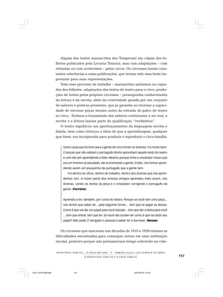 157O R E S P E I T Á V E L P Ú B L I C O E O C I R C O - F A M Í L I A
R E S P E I TÁV E L P Ú B L I C O . . . O C I R C O E M C E N A N E R M I N I A S I LVA e L U Í S A L B E R T O D E A B R E U
Alguns dos textos manuscritos dos Temperani são cópias dos fo-
lhetos publicados pela Livraria Teixeira, mas com adaptações – com
retiradas ou com acréscimos – pelos circos. Os circenses fazem cons-
tantes referências a essas publicações, que teriam sido uma fonte im-
portante para suas representações.
Todo esse processo de trabalho – manuscritos anônimos ou copia-
dos dos folhetos, adaptações dos textos do teatro para o circo, produ-
ções de textos pelos próprios circenses – pressupunha conhecimento
da leitura e da escrita, além da criatividade gerada por um conjunto
de saberes e práticas presentes, que já garantia ao circense a capaci-
dade de encenar peças mesmo antes da entrada do palco de teatro
no circo. Embora a transmissão dos saberes continuasse a ser oral, a
escrita e a leitura faziam parte da qualificação “verdadeira”.
O teatro significou um aperfeiçoamento da linguagem escrita e
falada, bem como reforçou a ideia de que a aprendizagem, qualquer
que fosse, era incorporada para produzir e reproduzir o circo-família:
Outra coisa que foi bom para a gente de circo foram os dramas. Foi muito bom.
Crianças que não sabiam o português direito aprendiam aquele texto do teatro
e com ele iam aprendendo a falar. Mesmo porque tinha o ensaiador nosso que
era um homem já estudado, ele ia ensinando a gente. Então, nós fomos apren-
dendo assim um pouquinho de português que a gente tem.
Foi dentro do ofício, dentro do trabalho, dentro dos dramas que nós apren-
demos isto. A maior parte dos artistas antigos aprendeu mais assim, nos
dramas. Lendo os textos da peça e o ensaiador corrigindo o português da
gente. (Ferreira)
Aprendia a ler, também, por conta do teatro. Porque se você tem uma peça...
nós temos que saber ler... pela seguinte forma ... tem que se pegar as deixas.
Como é que vai dar um papel para você estudar... tem que dar a deixa para você
... tem que entrar, tem que ler. Se você não souber ler como é que vai dizer seu
papel? Não pode. É obrigado o pessoal a saber ler e escrever. (Neusa)
Os circenses que nasceram nas décadas de 1910 e 1920 relatam as
dificuldades encontradas para conseguir entrar em uma instituição
escolar, primeiro porque não permaneciam tempo suficiente na cida-
Circo 18 08 2009.p65 29/10/2010, 10:44157
 