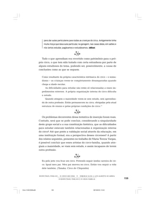 159O R E S P E I T Á V E L P Ú B L I C O E O C I R C O - F A M Í L I A
R E S P E I TÁV E L P Ú B L I C O . . . O C I R C O E M C E N A N E R M I N I A S I LVA e L U Í S A L B E R T O D E A B R E U
para dar aulas particulares para todas as crianças do circo. Antigamente tinha
muita moça que dava aula particular, na garagem, nas casas delas, em salões e
nós íamos estudar, pagávamos e estudávamos. (Alice)
Tudo o que aprendiam era revertido como patrimônio para o pró-
prio circo, o que tem sido tratado com certa estranheza por parte de
alguns estudiosos do tema, podendo ser, possivelmente, a causa de
conclusões como as que se seguem.
Como resultante da própria característica intrínseca do circo – o noma-
dismo – as crianças veem-se completamente desamparadas quando
chega a idade escolar.
As dificuldades para estudar não estão só relacionadas a esses im-
pedimentos externos. A própria organização interna do circo dificulta
o estudo.
Quando atingem a maioridade veem-se sem estudo, sem aprendiza-
do de outra profissão. Então permanecem no circo, obrigadas pela atual
estrutura de ensino e pelas próprias condições do circo.11
Os problemas decorrentes dessa tentativa de inserção foram reais.
Contudo, será que se pode concluir, considerando a singularidade
deste grupo social e a sua constituição histórica, que as dificuldades
para estudar estavam também relacionadas à organização interna
do circo? Até que ponto a validação social através da educação, em
uma instituição formal, era a perspectiva desses circenses? A partir
dos relatos seguintes, presentes no trabalho de Maria Tereza Vargas,
é possível concluir que esses artistas do circo-família, quando atin-
giam a maioridade, se viam sem estudo, e assim incapazes de terem
outra profissão.
Eu pelo jeito vou ficar em circo. Pretendo seguir minha carreira de cir-
co. Igual meu pai. Meu pai morreu no circo. Então vou seguir a vida
dele também. (Tanaka, Circo do Chiquinho)
Circo 18 08 2009.p65 29/10/2010, 10:44159
 
