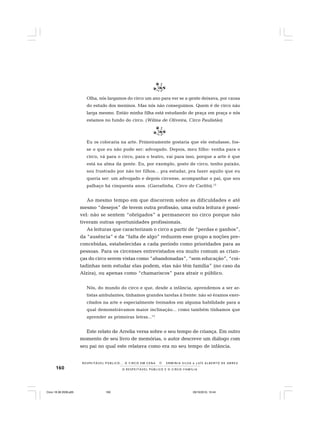 160 O R E S P E I T Á V E L P Ú B L I C O E O C I R C O - F A M Í L I A
R E S P E I TÁV E L P Ú B L I C O . . . O C I R C O E M C E N A N E R M I N I A S I LVA e L U Í S A L B E R T O D E A B R E U
Olha, nós largamos do circo um ano para ver se a gente deixava, por causa
do estudo dos meninos. Mas nós não conseguimos. Quem é de circo não
larga mesmo. Então minha filha está estudando de praça em praça e nós
estamos no fundo do circo. (Wilma de Oliveira, Circo Paulistão)
Eu os colocaria na arte. Primeiramente gostaria que ele estudasse, fos-
se o que eu não pude ser: advogado. Depois, meu filho: venha para o
circo, vá para o circo, para o teatro, vai para isso, porque a arte é que
está na alma da gente. Eu, por exemplo, gosto de circo, tenho paixão,
sou frustrado por não ter filhos... pra estudar, pra fazer aquilo que eu
queria ser: um advogado e depois circense, acompanhar o pai, que sou
palhaço há cinquenta anos. (Garrafinha, Circo do Carlito).12
Ao mesmo tempo em que discorrem sobre as dificuldades e até
mesmo “desejos” de terem outra profissão, uma outra leitura é possí-
vel: não se sentem “obrigados” a permanecer no circo porque não
tiveram outras oportunidades profissionais.
As leituras que caracterizam o circo a partir de “perdas e ganhos”,
da “ausência” e da “falta de algo” reduzem esse grupo a noções pre-
concebidas, estabelecidas a cada período como prioridades para as
pessoas. Para os circenses entrevistados era muito comum as crian-
ças do circo serem vistas como “abandonadas”, “sem educação”, “coi-
tadinhas nem estudar elas podem, elas não têm família” (no caso da
Alzira), ou apenas como “chamariscos” para atrair o público.
Nós, do mundo do circo e que, desde a infância, aprendemos a ser ar-
tistas ambulantes, tínhamos grandes tarefas à frente: não só éramos exer-
citados na arte e especialmente treinados em alguma habilidade para a
qual demonstrávamos maior inclinação... como também tínhamos que
aprender as primeiras letras...13
Este relato de Arrelia versa sobre o seu tempo de criança. Em outro
momento de seu livro de memórias, o autor descreve um diálogo com
seu pai no qual este relatava como era no seu tempo de infância.
Circo 18 08 2009.p65 29/10/2010, 10:44160
 