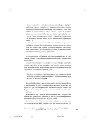 161O R E S P E I T Á V E L P Ú B L I C O E O C I R C O - F A M Í L I A
R E S P E I TÁV E L P Ú B L I C O . . . O C I R C O E M C E N A N E R M I N I A S I LVA e L U Í S A L B E R T O D E A B R E U
– Chegávamos ao circo às seis horas e fazíamos uma limpeza rápida nos
cavalos que iriam ser ensaiados. (...) Enquanto fazíamos isso, meus ou-
tros irmãos, que trabalhavam com meu pai num número de “ícaros” (mo-
dalidade de acrobacia sobre os pés), já estavam à espera, no picadeiro,
juntamente com outros artistas que iam ensaiar suas exibições sobre
o tapete. Findos esses exercícios, entrava a turma de acrobatas, depois
a de saltadores e assim por diante, até que todos tivessem feito suas obri-
gações (...)
– Nossa manhã era assim, dura e trabalhosa. Voltávamos para almo-
çar, lá pelo meio-dia. Depois do almoço, tínhamos lições para fazer e
livros para estudar; esse trabalho era assistido por minha mãe, que era
quem nos ensinava a ler e a escrever. Três vezes por semana tínhamos
lição de música e meu pai era o professor.14
Arrelia nasceu em 1906, seu pai provavelmente na década de 1880,
e ambos relatam a obrigatoriedade na formação do circense de saber
ler e escrever.
Certamente ocorreram casos de circenses que desejavam estudar
em uma instituição escolar formal e terem outra profissão. Contudo
eram exceções, mesmo porque, entre as possibilidades de realizações,
a prioridade era dirigida ao próprio circo:
Não demos continuidade em faculdade ou alguma outra coisa, porque faculda-
de seria para você se formar advogado, médico e não havia necessidade. Afinal
de contas éramos artistas. (Carola)
As possibilidades para que as crianças do circo deixassem de ser
as continuadoras da arte circense ainda não estavam dadas; pois isso
significava que elas não passariam pela aprendizagem interna, ten-
do que se fixar em algum lugar para receber outra formação e outra
aprendizagem.
A tradição de que a geração seguinte deveria ser a portadora dos
saberes que garantiam a manutenção do circo-família esteve muito
presente nos relatos dos artistas daquela época.
Os circenses entrevistados demonstraram dualidade em sua posi-
ção quanto à escolaridade fora do circo. Ao mesmo tempo em que
Circo 18 08 2009.p65 29/10/2010, 10:44161
 