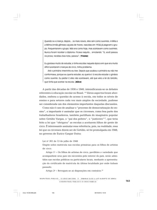 163O R E S P E I T Á V E L P Ú B L I C O E O C I R C O - F A M Í L I A
R E S P E I TÁV E L P Ú B L I C O . . . O C I R C O E M C E N A N E R M I N I A S I LVA e L U Í S A L B E R T O D E A B R E U
Quando ia a criança, depois... os mais novos, eles iam como ouvintes. A Mila e
a Wilma [irmãs gêmeas caçulas de Yvone, nascidas em 1936] já pegaram o gru-
po, frequentaram o grupo. Não era como hoje, mas aceitavam como ouvintes.
Nunca foram receber o diploma. Ficava naquilo... enrolando: “é, você passou
na prova, recebeu boa nota, passou”. (Yvone)
Eu gostava muito de estudar, e tinha escolas naquela época em que era muito
difícil aceitarem crianças de circo, tinha problema.
Até o primário inteirinho eu tive. Depois que acabou o primário eu não me
conformava, porque eu queria estudar, eu queria ir à escola estudar o ginásio
como ouvinte. Eu pedia! E eles não aceitavam, até que veio a lei do Getúlio,
que tinha que aceitar na escola. (Alice)
A partir das décadas de 1930 e 1940, intensificaram-se os debates
referentes à educação escolar no Brasil. 16
Vários aspectos foram abor-
dados, embora a questão do acesso à escola, em todos os níveis de
ensino e para setores cada vez mais amplos da sociedade, pudesse
ser considerada um dos elementos importantes daquelas discussões.
Como não é caso de analisar o “processo de democratização do en-
sino”, o importante é assinalar que os circenses, como boa parte dos
trabalhadores brasileiros, também partilham do imaginário popular
sobre Getúlio Vargas, o “pai dos pobres”, o “justiceiro”17
, que teria
feito a lei que “obrigava” as escolas a aceitarem filhos de gente de
circo. É interessante assinalar essa referência, pois, na realidade, essa
lei que os circenses dizem ser de Getúlio, só foi promulgada em 1948,
no governo de Eurico Gaspar Dutra:
Lei no
301 de 13 de julho de 1948
Dispõe sobre matrícula nas escolas primárias para os filhos de artistas
de circo.
Artigo 1o
– Os filhos de artistas de circo, pavilhões e variedade que
acompanhem seus pais em excursões pelo interior do país, serão admi-
tidos nas escolas públicas ou particulares locais, mediante a apresenta-
ção do certificado de matrícula da última localidade por onde tinham
passado.
Artigo 2o
– Revogam-se as disposições em contrário.18
Circo 18 08 2009.p65 29/10/2010, 10:44163
 