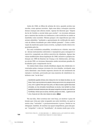 164 O R E S P E I T Á V E L P Ú B L I C O E O C I R C O - F A M Í L I A
R E S P E I TÁV E L P Ú B L I C O . . . O C I R C O E M C E N A N E R M I N I A S I LVA e L U Í S A L B E R T O D E A B R E U
Antes de 1948, os filhos de artistas de circo, quando aceitos nas
escolas, eram apenas ouvintes. Após essa data a situação concreta
dessas crianças não alterou muito. Apesar de dizerem que “depois
da lei de Getúlio a escola tinha que aceitar”, os circenses afirmam
que a maioria das escolas ou continuava a não aceitá-los ou ainda os
mantinha como ouvintes. Mesmo porque a lei especificava que eles
seriam admitidos “mediante a apresentação de certificado de matrí-
cula da última localidade por onde tinham passado”. Como a efeti-
vação da matrícula quase nunca ocorria, a própria escola estava res-
guardada pela lei.
Era uma verdadeira armadilha, reconhecia-se o direito, mas não
se davam instrumentos suficientes e manejáveis para consagrá-lo e
exercê-lo, cumprindo um efetivo exercício de cidadania. Apesar das
várias modificações dessa legislação de 1948, inclusive a própria ins-
tituição em 1990 do Estatuto da Criança e do Adolescente, até hoje,
no século XXI, os circenses itinerantes ainda encontram grandes di-
ficuldades para cumprimento da lei.
Os relatos-fonte desse estudo detalham alguns dos obstáculos vi-
venciados pelas crianças circenses do circo-família, revelando uma
outra dimensão: uma tensão expressa através de um sentimento de
rejeição e exclusão, provocada por essa maneira de estabelecer in-
terfaces com “os de fora”.
Geralmente quando entrava uma criança de circo na classe era dose, viu, era
bravo. Tudo o que acontecia era aquela criança que era de circo, porque era do
circo, né! E a gente tinha que ficar junto, ali. Mas às vezes a gente fazia boas
amizades, eu tive amizades maravilhosas na escola, mas também eu fazia
questão de estudar bastante para não passar vergonha na escola, para não ficar
humilhada, menos que as outras, entende, porque era chato... a gente era de
circo, ficava ali um mês, dois meses às vezes. (Alice)
Na sua fala, Alice acentua isso com força, ao mostrar o grau de
tensão que vivia por estar ocupando um outro território, no qual se
sentia uma “estranha” e permanentemente à prova. Sentia-se na
obrigação, também, de mostrar sua igual competência, para não pas-
sar “vergonha” e não ser “humilhada”, do mesmo modo que os ho-
Circo 18 08 2009.p65 29/10/2010, 10:44164
 