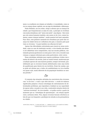 165O R E S P E I T Á V E L P Ú B L I C O E O C I R C O - F A M Í L I A
R E S P E I TÁV E L P Ú B L I C O . . . O C I R C O E M C E N A N E R M I N I A S I LVA e L U Í S A L B E R T O D E A B R E U
mens e as mulheres em relação ao trabalho e à moralidade, como se
viu no começo desse capítulo, em um jogo de identidade e diferenças.
Pedro Robatini, em seu relato, chega a afirmar que as crianças da
cidade, que frequentavam as salas de aula, a princípio os recebiam
com muita estranheza e até “meio com medo”; mas depois, “eles veem
que nós somos humanos também, não somos só de circo, somos hu-
manos, somos crianças também”, sendo possível até fazer amizades.
Para Alice, esse primeiro momento de estranheza por parte das cri-
anças da cidade devia-se à influência dos pais, à maneira pela qual
viam os circenses, “os pais também nos olhavam de lado”.
Apesar das dificuldades enfrentadas para inserir-se nessa socie-
dade, como no caso da instituição escolar, o circo-família não deixa-
va de alfabetizar seus componentes, seja nas escolas públicas, con-
tratando pessoas (professores ou não) para ir até o circo, levando suas
crianças a espaços informais para aulas particulares, entre outros.
Essas estratégias adotadas para superar problemas vividos com o
ensino da leitura e da escrita, junto ao ensino formal, mostravam que
a tradição operava de uma maneira positiva, sempre sob tensão, pos-
sibilitando que os circenses fossem alfabetizados como uma tarefa
de qualificação para dentro do seu território. Eram tão usadas, que
se pode até afirmar que o índice de analfabetismo no circo-família
era quase nulo, muito diferente do da população brasileira no mes-
mo período.19
O conjunto das situações advindas da convivência dos circenses
com “os de fora”, e tudo o que dele decorria – o modo de elaborar
significados próprios e buscar estratégias de enfrentamento de de-
terminados problemas, que expunham a tradição na sua capacidade
de operar sobre o mundo à sua volta, construindo soluções dentro do
“universo territorial” do circo-família – só podia ocorrer a partir do
momento que as “estratégias de aproximação”, em relação àquele
outro, surtissem efeito. Pois, alguns circenses fizeram referência ao
fato de que era frequente a proibição da entrada ou da permanência
na cidade.
Circo 18 08 2009.p65 29/10/2010, 10:44165
 