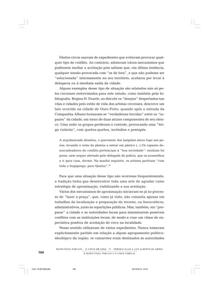 166 O R E S P E I T Á V E L P Ú B L I C O E O C I R C O - F A M Í L I A
R E S P E I TÁV E L P Ú B L I C O . . . O C I R C O E M C E N A N E R M I N I A S I LVA e L U Í S A L B E R T O D E A B R E U
Muitos circos usavam de expedientes que evitavam provocar qual-
quer tipo de conflito. Ao contrário, adotavam vários mecanismos que
pudessem mediar a aceitação pois sabiam que, em última instância,
qualquer tensão provocada com “os de fora”, e que não pudesse ser
“solucionada” internamente no seu território, acabaria por levar à
delegacia ou à imediata saída da cidade.
Alguns exemplos desse tipo de situação são relatados não só pe-
los circenses entrevistados para este estudo, como também pela bi-
bliografia. Regina H. Duarte, ao discutir os “desejos” despertados nas
vilas e cidades pelo estilo de vida dos artistas circenses, descreve um
fato ocorrido na cidade de Ouro Preto, quando após a entrada da
Companhia Albano formaram-se “verdadeiras torcidas” entre os “ra-
pazes” da cidade, em torno de duas atrizes componentes de seu elen-
co. Uma noite os grupos perderam o controle, provocando uma “bri-
ga violenta”, com quebra-quebra, incêndios e pontapés.
A arquibancada desabou, o querosene dos lampiões ateou fogo aos pa-
nos, levando o resto da plateia a entrar em pânico (...) Os rapazes de-
sencadeadores do conflito pertenciam à “boa sociedade”: nenhum foi
preso, nem sequer alertado pelo delegado de polícia, que os aconselhou
a ir para casa, dormir. Na manhã seguinte, os artistas partiram “com
toda a bugiganga, para Queluz”.20
Para que uma situação desse tipo não ocorresse frequentemente,
a tradição tinha que desenvolver toda uma arte de agradar como
estratégia de aproximação, viabilizando a sua aceitação.
Vários dos mecanismos de aproximação iniciavam-se já no proces-
so de “fazer a praça”, que, como já visto, não consistia apenas em
trabalhos de localização e preparação do terreno, ou burocráticos,
administrativos, junto às repartições públicas. Mas, também, em “pre-
parar” a cidade e as autoridades locais para minimizarem possíveis
conflitos com as instituições locais, de modo a criar um clima de ex-
pectativa positiva de aceitação do circo na localidade.
Nesse sentido utilizavam de vários expedientes. Nunca tomavam
explicitamente partido em relação a algum agrupamento político-
ideológico da região; os camarotes eram destinados às autoridades
Circo 18 08 2009.p65 29/10/2010, 10:44166
 