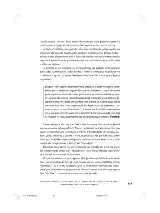 167O R E S P E I T Á V E L P Ú B L I C O E O C I R C O - F A M Í L I A
R E S P E I TÁV E L P Ú B L I C O . . . O C I R C O E M C E N A N E R M I N I A S I LVA e L U Í S A L B E R T O D E A B R E U
“tradicionais” locais; bem como destinavam uma porcentagem da
renda para a igreja local, instituições beneficentes, entre outros.
A Igreja Católica, no período, era uma instituição onipresente no
cotidiano da vida da maioria das cidades do interior no Brasil. Repre-
sentou outro aspecto em que é possível observar como o circo-família
recebia e assimilava os problemas, em um movimento de identidades
e diferenciações.
A proibição de entrada ou permanência na cidade nem sempre
partia das autoridades leigas locais – como o delegado de polícia ou
o prefeito. Alguns circenses fazem referência a obstáculos que a Igreja
impunha:
Chegava numa cidade, para entrar numa cidade, se o padre não queria deixar
entrar, o circo não entrava. O padre dizia que não queria circo, porque não queria
gente vagabunda dentro da cidade, gente imoral, as mulheres não são de famí-
lia... O circo não entrava, o prefeito podia deixar, o delegado podia dizer que po-
dia entrar, mas “Ah! Vocês têm que falar com o padre, se o padre deixar vocês
entrarem, tudo bem.” Aqui no estado de São Paulo, época de quermesse... en-
trava um circo, no microfone diziam “... e aquele que for católico não vá nesse
circo, que esse circo tem parte com o demônio”. E nós numa situação ruim, não
foi ninguém no circo, desarmamos o circo e tivemos que ir embora. (Ferreira)
Yvone chega a afirmar que “80% dos fracassos dos circos no Brasil
eram causados pelos padres”. Nesse particular, os circenses entrevis-
tados demonstraram estranheza frente à hostilidade de alguns pa-
dres, pois, oferecer a renda de um espetáculo em prol de uma enti-
dade ou obra filantrópica sempre foi conduta comum nos circos – cha-
mados de “espetáculo a favor” ou “benefício”.
Destinar uma verba ou porcentagem do espetáculo à Igreja pode
ser interpretado como um “expediente” que lhes permitia inserirem-
se e serem aceitos nas localidades.
O que se observa é que, apesar dos problemas advindos da rela-
ção com a instituição Igreja, não deixavam de tentar partilhar desse
“território”. E é nessa tentativa que os circenses enfrentavam situa-
ções que demonstram o quanto se identificavam e se diferenciavam
dos “de fora”, vivenciando momentos de tensão.
Circo 18 08 2009.p65 29/10/2010, 10:44167
 