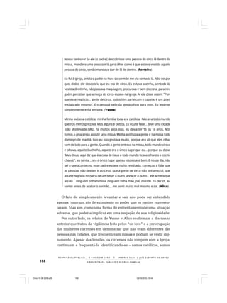 168 O R E S P E I T Á V E L P Ú B L I C O E O C I R C O - F A M Í L I A
R E S P E I TÁV E L P Ú B L I C O . . . O C I R C O E M C E N A N E R M I N I A S I LVA e L U Í S A L B E R T O D E A B R E U
Nossa Senhora! Se ele [o padre] descobrisse uma pessoa do circo lá dentro da
missa, mandava uma pessoa ir lá para olhar como é que estava vestida aquela
pessoa do circo, senão mandava sair de lá de dentro. (Ferreira)
Eu fui à igreja, então o padre na hora do sermão me viu sentada lá. Não sei por
que, diabo, ele descobriu que eu era de circo. Eu estava sozinha, sentada lá,
vestida direitinho, não passava maquiagem, procurava ir bem discreta, para nin-
guém perceber que a moça do circo estava na igreja. Aí ele disse assim: “Por-
que esse negócio... gente de circo, todos têm parte com o capeta, é um povo
endiabrado mesmo”. E o pessoal todo da igreja olhou para mim. Eu levantei
simplesmente e fui embora. (Yvone)
Minha avó era católica, minha família toda era católica. Não era todo mundo
que nos menosprezava. Mas alguns e outros. Eu vou te falar... teve uma cidade
João Monlevade (MG), há muitos anos isso, eu devia ter 15 ou 16 anos. Nós
fomos a uma igreja assistir uma missa. Minha avó fazia a gente ir na missa todo
domingo de manhã. Isso eu não gostava muito, porque era ali que eles olha-
vam de lado para a gente. Quando a gente entrava na missa, todo mundo virava
e olhava, aquele buchicho, aquele era o único lugar que eu... porque eu dizia:
‘Meu Deus, aqui diz que é a casa de Deus e todo mundo ficava olhando e cochi-
chando’, eu sentia... era o único lugar que eu não estava bem. E nesse dia, não
sei o que aconteceu, esse padre estava muito revoltado, começou a falar que
as pessoas não deviam ir ao circo, que a gente de circo não tinha moral, que
aquele negócio no palco de um beijar o outro, abraçar o outro... ele achava que
aquilo... ninguém tinha família, ninguém tinha mãe, pai, marido. Eu decidi, le-
vantei antes de acabar o sermão... me senti muito mal mesmo e saí. (Alice)
O fato de simplesmente levantar e sair não pode ser entendido
apenas como um ato de submissão ao poder que os padres represen-
tavam. Mas sim, como uma forma de enfrentamento de uma situação
adversa, que poderia implicar em uma negação de sua religiosidade.
Por outro lado, os relatos de Yvone e Alice reafirmam a discussão
anterior que tratou da vigilância feita pelos “de fora” e a preocupação
das mulheres circenses em demonstrar que não eram diferentes das
pessoas das cidades, que frequentavam missas e podiam se vestir dig-
namente. Apesar das tensões, os circenses não rompem com a Igreja,
continuam a frequentá-la identificando-se – somos católicos, somos
Circo 18 08 2009.p65 29/10/2010, 10:44168
 