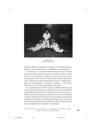 169O R E S P E I T Á V E L P Ú B L I C O E O C I R C O - F A M Í L I A
R E S P E I TÁV E L P Ú B L I C O . . . O C I R C O E M C E N A N E R M I N I A S I LVA e L U Í S A L B E R T O D E A B R E U
mulheres dignas de frequentar este espaço – mas diferenciando-se
porque à noite não deixavam de se apresentar no palco/picadeiro.
A relação que o circo-família estabelecia com a Igreja Católica
mostra que, apesar de os circenses não se circunscreverem a agrupa-
mentos com características religiosas, raciais ou quaisquer outras,
eram seguidores dos rituais da religião oficial do Brasil, naquele pe-
ríodo. Procuravam sempre demonstrar que eram “comportados”,
iguais aos “bons cidadãos” no sentido de “aplacar” a “ira” dos pa-
dres frente “a esses artistas sem família e sem moral”.
Se, ao falarem de sua “adesão” à Igreja Católica evidenciam uma
relação tensa, que não permite, inclusive, expressarem abertamente
a possibilidade de usarem “de expedientes” para serem aceitos, o
mesmo não aconteceu quando se referem ao fato de que os homens
circenses, daquele período, terem-se tornado maçons, como uma das
estratégias de inserção, um mecanismo facilitador para a entrada do
circo nas cidades. Afinal, como relata Barry, vários comerciantes, bem
como alguns prefeitos e delegados, eram maçons.
Barry Charles, com
Raquel, à esquerda, e Yvone
Circo 18 08 2009.p65 29/10/2010, 10:44169
 