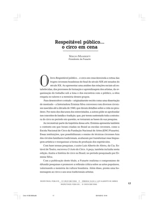 17R E S P E I T Á V E L P Ú B L I C O . . . O C I R C O E M C E N A
R E S P E I TÁV E L P Ú B L I C O . . . O C I R C O E M C E N A N E R M I N I A S I LVA e L U Í S A L B E R T O D E A B R E U
Respeitável público...Respeitável público...Respeitável público...Respeitável público...Respeitável público...
o circo em cenao circo em cenao circo em cenao circo em cenao circo em cena
SÉRGIO MAMBERTI
Presidente da Funarte
livro Respeitável público... o circo em cena desvenda a rotina das
trupes circenses brasileiras do final do século XIX até meados do
século XX. Ao apresentar uma análise das relações sociais ali es-
tabelecidas, dos processos de formação e aprendizagem dos artistas, da or-
ganização do trabalho sob a lona e dos encontros com o público, a obra
resgata os valores e a memória desses grupos.
Para desenvolver o estudo – originalmente escrito como uma dissertação
de mestrado – a historiadora Erminia Silva conversou com diversos circen-
ses nascidos até a década de 1940, que deram detalhes sobre a vida no pica-
deiro. Por meio dos discursos dos entrevistados, a autora pôde se aprofundar
nos conceitos de família e tradição, que, por terem sustentado toda a estrutu-
ra do circo no período em questão, se tornaram as bases de sua pesquisa.
Ao reconstruir parte da trajetória dessa arte, Erminia apresenta também
o contexto em que foram criadas no Brasil as escolas circenses, como a
Escola Nacional de Circo da Fundação Nacional de Artes (ENC/Funarte).
Essas instituições, que possibilitaram o ensino de técnicas circenses fora
dos círculos familiares tradicionais, acabaram por transformar essa lingua-
gem artística e reorganizar a forma de produção dos espetáculos.
Com base nessas pesquisas, o autor Luís Alberto de Abreu, da Cia. Es-
tável de Teatro, escreveu O Auto do Circo. A peça, também incluída nesta
edição, ilustra a história do circo no Brasil, no período pesquisado por Er-
minia Silva.
Com a publicação deste título, a Funarte reafirma o compromisso de
difundir pesquisas e promover a reflexão crítica sobre as artes populares,
valorizando a memória da cultura brasileira. Além disso, presta uma ho-
menagem ao circo e aos seus tradicionais artistas.
O
Circo 18 08 2009.p65 29/10/2010, 10:4417
 