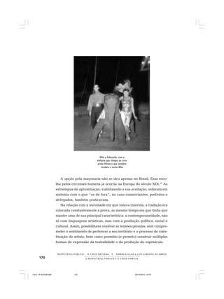 170 O R E S P E I T Á V E L P Ú B L I C O E O C I R C O - F A M Í L I A
R E S P E I TÁV E L P Ú B L I C O . . . O C I R C O E M C E N A N E R M I N I A S I LVA e L U Í S A L B E R T O D E A B R E U
A opção pela maçonaria não se deu apenas no Brasil. Essa esco-
lha pelos circenses homens já ocorria na Europa do século XIX.21
As
estratégias de aproximação, viabilizando a sua aceitação, estavam em
sintonia com o que “os de fora”, no caso comerciantes, prefeitos e
delegados, também praticavam.
Na relação com a sociedade em que estava inserida, a tradição era
colocada constantemente à prova, ao mesmo tempo em que tinha que
manter uma de sua principal característica: a contemporaneidade, não
só com linguagens artísticas, mas com a produção política, social e
cultural. Assim, possibilitava resolver as tensões geradas, sem compro-
meter o sentimento de pertencer a seu território e o processo de cons-
tituição do artista; bem como permitiu (e permite) construir múltiplas
formas de expressão da teatralidade e da produção do espetáculo.
Mila e Edmundo, com a
elefante que chegou ao circo
ainda filhote e que também
recebeu o nome Mila
Circo 18 08 2009.p65 29/10/2010, 10:44170
 