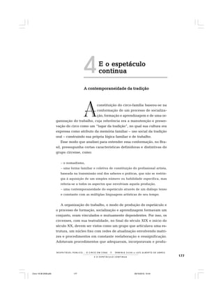 177E O E S P E T Á C U L O C O N T I N U A
R E S P E I TÁV E L P Ú B L I C O . . . O C I R C O E M C E N A N E R M I N I A S I LVA e L U Í S A L B E R T O D E A B R E U
E o espetáculoE o espetáculoE o espetáculoE o espetáculoE o espetáculo
continuacontinuacontinuacontinuacontinua
A contemporaneidade da tradiçãoA contemporaneidade da tradiçãoA contemporaneidade da tradiçãoA contemporaneidade da tradiçãoA contemporaneidade da tradição
constituição do circo-família baseou-se na
conformação de um processo de socializa-
ção, formação e aprendizagem e de uma or-
ganização do trabalho, cuja referência era a manutenção e preser-
vação do circo como um “lugar da tradição”, no qual sua cultura era
expressa como atributo da memória familiar – uso social da tradição
oral – construindo sua própria lógica familiar e de trabalho.
Esse modo que analisei para entender essa conformação, no Bra-
sil, pressupunha certas características definidoras e distintivas do
grupo circense, como:
– o nomadismo,
– uma forma familiar e coletiva de constituição do profissional artista,
baseada na transmissão oral dos saberes e práticas, que não se restrin-
gia à aquisição de um simples número ou habilidade específica, mas
referia-se a todos os aspectos que envolviam aquela produção,
– uma contemporaneidade do espetáculo através de um diálogo tenso
e constante com as múltiplas linguagens artísticas de seu tempo.
A organização do trabalho, o modo de produção do espetáculo e
o processo de formação, socialização e aprendizagem formavam um
conjunto, eram vinculados e mutuamente dependentes. Por isso, os
circenses, com sua teatralidade, no final do século XIX e início do
século XX, devem ser vistos como um grupo que articulava uma es-
trutura, um núcleo fixo com redes de atualização envolvendo matri-
zes e procedimentos em constante reelaboração e ressignificação.
Adotavam procedimentos que adequavam, incorporavam e produ-
A
4
Circo 18 08 2009.p65 29/10/2010, 10:44177
 