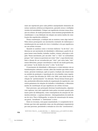 178 E O E S P E T Á C U L O C O N T I N U A
R E S P E I TÁV E L P Ú B L I C O . . . O C I R C O E M C E N A N E R M I N I A S I LVA e L U Í S A L B E R T O D E A B R E U
ziam um espetáculo para cada público manipulando elementos de
outras variáveis artísticas já disponíveis, gerando novas e múltiplas
versões da teatralidade. Compor um espetáculo circense nessa situa-
ção era refazer, de modo permanente, essas mesmas propriedades de
constituição e a sua distinção em relação aos outros modos de cons-
trução dos espetáculos artísticos.
Nessa constituição, a tradição não se mostrou como algo imóvel.
Nela estava pressuposto um movimento constante de elaboração e
reelaboração do seu modo de viver e trabalhar e do que significava
ser um artista circense.
Quando se analisou como o circense elaborou “os de fora”, evi-
denciou-se um movimento de identidade e diferenças a partir de al-
guns temas como família, trabalho, mulher, criança, educação e reli-
gião. Nesse movimento, por um lado “nós” e “eles” se confundiam
porque “nós” somos ou queremos ser como “eles”, o que denota tam-
bém o desejo de ser reconhecido por “eles”; por outro lado “nós”
somos diferentes, porque concebemos a vida de um modo particular,
por sermos “os de dentro da cerca” e eles “os de fora”.
O movimento de identidade e diferenças e a total sintonia com as
transformações culturais e sociais, além das tensões que deles resul-
taram, geraram mudanças, após as quais a tradição não atuará mais
no sentido da produção e reprodução do circo-família como espetá-
culo. A partir das décadas de 1950 e de 1960, uma dada forma de
relação de “pertencimento” foi alterada. Novas formas foram gera-
das, produzindo diferentes modos de organização do espetáculo, com
outros patamares de relações de trabalho e trabalhistas, e diferentes
modos de constituição do que significava ser artista circense.
Esse processo, que pressupõe diversas transformações, algumas
com rupturas, tem sido explicado tanto pelos circenses quanto pela
maior parte da bibliografia, como consequência da atuação de ele-
mentos externos – e apenas externos – desorganizadores do modo de
ser do circo. Para a bibliografia, os meios de comunicação de massa,
em geral, “invadiram” e “destruíram” o circo.
Entre os circenses, com quase unanimidade, é o surgimento da te-
levisão que tem sido apontado como um dos principais responsáveis
por esse processo, permitindo a entrada no circo dos “aventureiros”,
Circo 18 08 2009.p65 29/10/2010, 10:44178
 