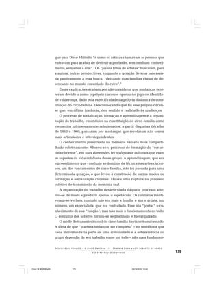 179E O E S P E T Á C U L O C O N T I N U A
R E S P E I TÁV E L P Ú B L I C O . . . O C I R C O E M C E N A N E R M I N I A S I LVA e L U Í S A L B E R T O D E A B R E U
que para Dirce Militello “é como os artistas chamavam as pessoas que
entravam para acabar de destruir a profissão, sem nenhum conheci-
mento, sem amor à arte”.1
Os “jovens filhos de artistas” buscaram, para
a autora, outras perspectivas, enquanto a geração de seus pais assis-
tia passivamente a essa busca, “deixando suas famílias cheias de de-
sencanto no mundo encantado do circo”.2
Essas explicações acabam por não considerar que mudanças ocor-
reram devido a como o próprio circense operou no jogo de identida-
de e diferença, dado pela especificidade da própria dinâmica de cons-
tituição do circo-família. Desconhecendo que foi esse próprio circen-
se que, em última instância, deu sentido e realidade às mudanças.
O processo de socialização, formação e aprendizagem e a organi-
zação do trabalho, entendidos na constituição do circo-família como
elementos intrinsecamente relacionados, a partir daquelas décadas
de 1950 e 1960, passaram por mudanças que revelaram não serem
mais articulados e interdependentes.
O conhecimento preservado na memória não era mais comparti-
lhado coletivamente. Alterou-se o processo de formação do “ser ar-
tista circense”, em suas dimensões tecnológicas e culturais que eram
os suportes da vida cotidiana desse grupo. A aprendizagem, que era
o procedimento que conduzia ao domínio da técnica nas artes circen-
ses, um dos fundamentos do circo-família, não foi passada para uma
determinada geração, o que levou à construção de outros modos de
formação e socialização circense. Houve uma ruptura no processo
coletivo de transmissão da memória oral.
A organização do trabalho desarticulada daquele processo alte-
rou-se de modo a produzir apenas o espetáculo. Os contratos manti-
veram-se verbais, contudo não era mais a família e sim o artista, um
número, um especialista, que era contratado. Esse iria “portar” o co-
nhecimento de sua “função”, mas não mais o funcionamento do todo.
O conjunto dos saberes tornou-se segmentado e hierarquizado.
O modo de transmissão oral do circo-família havia se transformado.
A ideia de que “o artista tinha que ser completo” – no sentido de que
cada indivíduo fazia parte de uma comunidade e a sobrevivência do
grupo dependia do seu trabalho como um todo – não mais fundamen-
Circo 18 08 2009.p65 29/10/2010, 10:44179
 