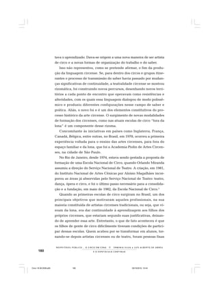 180 E O E S P E T Á C U L O C O N T I N U A
R E S P E I TÁV E L P Ú B L I C O . . . O C I R C O E M C E N A N E R M I N I A S I LVA e L U Í S A L B E R T O D E A B R E U
tava o aprendizado. Dava-se origem a uma nova maneira de ser artista
de circo e a novas formas de organização do trabalho e do saber.
Isso não representou, como se pretende afirmar, o fim da produ-
ção da linguagem circense. Se, para dentro dos circos e grupos itine-
rantes o processo de transmissão do saber havia passado por mudan-
ças significativas de continuidade, a teatralidade circense se mostrou
rizomática, foi construindo novos percursos, desenhando novos terri-
tórios a cada ponto de encontro que operavam como resistências e
alteridades, com os quais essa linguagem dialogou de modo polissê-
mico e produziu diferentes configurações nesse campo de saber e
prática. Aliás, o novo foi e é um dos elementos constitutivos do pro-
cesso histórico da arte circense. O surgimento de novas modalidades
de formação dos circenses, como nas atuais escolas de circo “fora da
lona” é um componente desse rizoma.
Concomitante às iniciativas em países como Inglaterra, França,
Canadá, Bélgica, entre outras, no Brasil, em 1978, ocorreu a primeira
experiência voltada para o ensino das artes circenses, para fora do
espaço familiar e da lona, que foi a Academia Piolin de Artes Circen-
ses, na cidade de São Paulo.
No Rio de Janeiro, desde 1974, estava sendo gestada a proposta de
formação de uma Escola Nacional de Circo, quando Orlando Miranda
assumiu a direção do Serviço Nacional de Teatro. A criação, em 1981,
do Instituto Nacional de Artes Cênicas por Aloísio Magalhães incor-
porou as áreas já absorvidas pelo Serviço Nacional de Teatro: teatro,
dança, ópera e circo, e foi o último passo necessário para a consolida-
ção e a fundação, em maio de 1982, da Escola Nacional de Circo.3
Quando as primeiras escolas de circo surgiram no Brasil, um dos
principais objetivos que motivaram aqueles profissionais, na sua
maioria constituída de artistas circenses tradicionais, ou seja, que vi-
eram da lona, era dar continuidade à aprendizagem aos filhos dos
próprios circenses, que estariam segundo suas justificativas, deixan-
do de aprender essa arte. Entretanto, o que de fato aconteceu é que
os filhos de gente de circo dificilmente tiveram condições de partici-
par dessas escolas. Quem acabou por se transformar em alunos, tor-
nando-se depois artistas circenses ou de teatro, foram pessoas fixas
Circo 18 08 2009.p65 29/10/2010, 10:44180
 