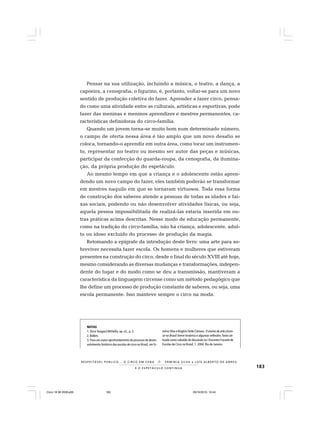 183E O E S P E T Á C U L O C O N T I N U A
R E S P E I TÁV E L P Ú B L I C O . . . O C I R C O E M C E N A N E R M I N I A S I LVA e L U Í S A L B E R T O D E A B R E U
Pensar na sua utilização, incluindo a música, o teatro, a dança, a
capoeira, a cenografia, o figurino, é, portanto, voltar-se para um novo
sentido de produção coletiva do fazer. Aprender a fazer circo, pensa-
do como uma atividade entre as culturais, artísticas e esportivas, pode
fazer das meninas e meninos aprendizes e mestres permanentes, ca-
racterísticas definidoras do circo-família.
Quando um jovem torna-se muito bom num determinado número,
o campo de oferta nessa área é tão amplo que um novo desafio se
coloca, tornando-o aprendiz em outra área, como tocar um instrumen-
to, representar no teatro ou mesmo ser autor das peças e músicas,
participar da confecção do guarda-roupa, da cenografia, da ilumina-
ção, da própria produção do espetáculo.
Ao mesmo tempo em que a criança e o adolescente estão apren-
dendo um novo campo do fazer, eles também poderão se transformar
em mestres naquilo em que se tornaram virtuosos. Toda essa forma
de construção dos saberes atende a pessoas de todas as idades e fai-
xas sociais, podendo ou não desenvolver atividades físicas, ou seja,
aquela pessoa impossibilitada de realizá-las estaria inserida em ou-
tras práticas acima descritas. Nesse modo de educação permanente,
como na tradição do circo-família, não há criança, adolescente, adul-
to ou idoso excluído do processo de produção da magia.
Retomando a epígrafe da introdução deste livro: uma arte para so-
breviver necessita fazer escola. Os homens e mulheres que estiveram
presentes na construção do circo, desde o final do século XVIII até hoje,
mesmo considerando as diversas mudanças e transformações, indepen-
dente do lugar e do modo como se deu a transmissão, mantiveram a
característica da linguagem circense como um método pedagógico que
lhe define um processo de produção constante de saberes, ou seja, uma
escola permanente. Isso manteve sempre o circo na moda.
NOTAS
1. DirceTangará Militello, op. cit., p. 3.
2.Ibidem.
3. Para um maior aprofundamento do processo de desen-
volvimento histórico das escolas de circo no Brasil, ver Er-
minia Silva e Rogério Sette Câmara. O ensino de arte circen-
se no Brasil: breve histórico e algumas reflexões.Texto uti-
lizado como subsídio de discussão no I Encontro Funarte de
Escolas de Circo no Brasil, 1. 2004. Rio de Janeiro.
Circo 18 08 2009.p65 29/10/2010, 10:44183
 