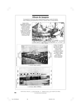 184 E O E S P E T Á C U L O C O N T I N U A
R E S P E I TÁV E L P Ú B L I C O . . . O C I R C O E M C E N A N E R M I N I A S I LVA e L U Í S A L B E R T O D E A B R E U
Espaços-móveis,
possibilidades arquitetônicas
construídas pelos circenses
no Brasil na segunda
metade do século XIX e
início do século XX.
Ao lado, desenho de Emile
Langlois, do Circo Chiarini,
em São Paulo, publicado
no jornal O Coracy de
23 de maio de 1876.
Fonte:Almanackdosteatros(1910)Fonte:Almanackdosteatros(1910)
Fonte:NotasparaahistóriadasartesdoespetáculonaprovínciadeSãoPaulo(1978)
Ao lado, o Circo Spinelli,
em 1905 e em 1910, no
bairro de São Cristóvão,
no Rio de Janeiro.
O primeiro é uma
construção de pau-fincado
e o segundo é coberto
por um toldo e rodeado
por chapas de
madeira, denominado
“circo de empanadas”
Álbum de imagensÁlbum de imagensÁlbum de imagensÁlbum de imagensÁlbum de imagens
Iconografia de diversos tipos arquitetônicos feitas a partir de fontes
orais colhidas principalmente de Barry Charles Silva e Pirajá Bastos
Circo 18 08 2009.p65 29/10/2010, 10:44184
 
