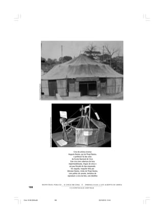 188 E O E S P E T Á C U L O C O N T I N U A
R E S P E I TÁV E L P Ú B L I C O . . . O C I R C O E M C E N A N E R M I N I A S I LVA e L U Í S A L B E R T O D E A B R E U
Circo do artista-circense
Augusto Bastos, pai de Pirajá Bastos,
e professor há dez anos
da Escola Nacional de Circo.
Este circo tem cobertura de lona
impermeabilizada, chapas de zinco e
um pau-fincado do tipo empanada.
Em seguida, maquete feita por
Ubiratan Bastos, irmão de Pirajá Bastos,
com palitos de sorvete, tentativa de
reproduzir o circo da foto, com detalhes
ArquivopessoaldePirajáBastos
FotosdeEmíliaMedeirosMerhysobremaquetePirajáBastos
Circo 18 08 2009.p65 29/10/2010, 10:44188
 