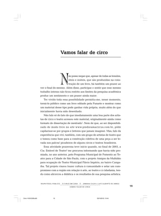 19VAMOS FALAR DE CIRCO
R E S P E I TÁV E L P Ú B L I C O . . . O C I R C O E M C E N A N E R M I N I A S I LVA e L U Í S A L B E R T O D E A B R E U
N
VVVVVamos falar de circoamos falar de circoamos falar de circoamos falar de circoamos falar de circo
ão posso negar que, apesar de todas as tensões,
úteis e inúteis, que são produzidas na cons-
trução de um livro, há também um prazer ao
ver o final do mesmo. Além disso, participar e sentir que esse mesmo
trabalho intenso não ficou restrito aos limites da pesquisa acadêmica
produz um sentimento e um prazer ainda maior.
Ter vivido toda essa possibilidade permitiu-me, nesse momento,
torná-lo público como um livro editado pela Funarte e mostrar como
um material desse tipo pode ganhar vida própria, muito além do que
inicialmente havia sido desenhado.
Não falo só do fato de que imediatamente uma boa parte dos artis-
tas de circo e teatro acessou este material, originalmente ainda como
formato de dissertação de mestrado1
. Nem de que, ao ser disponibili-
zado de modo livre no site www.pindoramacircus.com.br, pôde
capilarizar-se por grupos e leitores que jamais imaginei. Mas, falo da
experiência que vivi, também, com um grupo de artistas de teatro que
o tomou como base para a construção coletiva de uma peça a ser le-
vada nos palcos/ picadeiros de alguns circos e teatros brasileiros.
Essa atividade prazerosa teve início quando, no final de 2003, a
Cia. Estável de Teatro2
me procurou informando que havia sido pre-
miada, no ano anterior, pelo Programa Municipal de Fomento ao Te-
atro para a Cidade de São Paulo, com o projeto Amigos da Multidão
para ocupação do Teatro Municipal Flávio Império, no bairro Canga-
íba. Tal projeto visava trazer cultura à comunidade e selar um com-
promisso com a região em relação à arte, ao teatro e à cidadania, ten-
do como alicerces a didática e os resultados de sua pesquisa artística.
Circo 18 08 2009.p65 29/10/2010, 10:4419
 