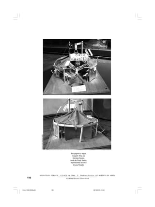 190 E O E S P E T Á C U L O C O N T I N U A
R E S P E I TÁV E L P Ú B L I C O . . . O C I R C O E M C E N A N E R M I N I A S I LVA e L U Í S A L B E R T O D E A B R E U
Nas páginas a seguir,
maquete feita por
Ubiratan Bastos,
irmão de Pirajá Bastos,
represetando um circo
de pau-fincado.
FotosdeEmíliaMedeirosMerhy
Circo 18 08 2009.p65 29/10/2010, 10:44190
 