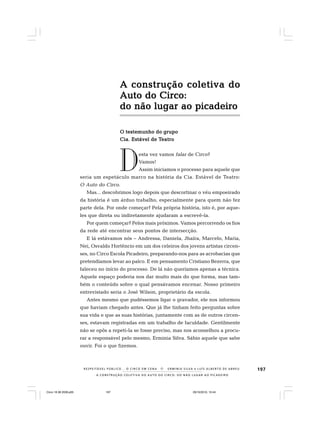 197
A CONSTRUÇÃO COLETIVA DO AUTO DO CIRCO: DO NÃO LUGAR AO PICADEIRO
R E S P E I TÁV E L P Ú B L I C O . . . O C I R C O E M C E N A N E R M I N I A S I LVA e L U Í S A L B E R T O D E A B R E U
A construção coletiva doA construção coletiva doA construção coletiva doA construção coletiva doA construção coletiva do
Auto do Circo:Auto do Circo:Auto do Circo:Auto do Circo:Auto do Circo:
do não lugar ao picadeirodo não lugar ao picadeirodo não lugar ao picadeirodo não lugar ao picadeirodo não lugar ao picadeiro
O testemunho do grupoO testemunho do grupoO testemunho do grupoO testemunho do grupoO testemunho do grupo
Cia. Estável de TCia. Estável de TCia. Estável de TCia. Estável de TCia. Estável de Teatroeatroeatroeatroeatro
esta vez vamos falar de Circo?
Vamos!
Assim iniciamos o processo para aquele que
seria um espetáculo marco na história da Cia. Estável de Teatro:
O Auto do Circo.
Mas... descobrimos logo depois que descortinar o véu empoeirado
da história é um árduo trabalho, especialmente para quem não fez
parte dela. Por onde começar? Pela própria história, isto é, por aque-
les que direta ou indiretamente ajudaram a escrevê-la.
Por quem começar? Pelos mais próximos. Vamos percorrendo os fios
da rede até encontrar seus pontos de intersecção.
E lá estávamos nós – Andressa, Daniela, Jhaíra, Marcelo, Maria,
Nei, Osvaldo Hortêncio em um dos celeiros dos jovens artistas circen-
ses, no Circo Escola Picadeiro, preparando-nos para as acrobacias que
pretendíamos levar ao palco. E em pensamento Cristiano Bezerra, que
faleceu no início do processo. De lá não queríamos apenas a técnica.
Aquele espaço poderia nos dar muito mais do que forma, mas tam-
bém o conteúdo sobre o qual pensávamos encenar. Nosso primeiro
entrevistado seria o José Wilson, proprietário da escola.
Antes mesmo que pudéssemos ligar o gravador, ele nos informou
que haviam chegado antes. Que já lhe tinham feito perguntas sobre
sua vida e que as suas histórias, juntamente com as de outros circen-
ses, estavam registradas em um trabalho de faculdade. Gentilmente
não se opôs a repeti-la se fosse preciso, mas nos aconselhou a procu-
rar a responsável pelo mesmo, Erminia Silva. Sábio aquele que sabe
ouvir. Foi o que fizemos.
D
Circo 18 08 2009.p65 29/10/2010, 10:44197
 