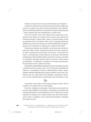 198
A CONSTRUÇÃO COLETIVA DO AUTO DO CIRCO: DO NÃO LUGAR AO PICADEIRO
R E S P E I TÁV E L P Ú B L I C O . . . O C I R C O E M C E N A N E R M I N I A S I LVA e L U Í S A L B E R T O D E A B R E U
Contato nas mãos fomos à busca da historiadora em Campinas.
O primeiro contato foi de reconhecimento do território. Explicamos
o que era o projeto, que estava em fase embrionária, logo, disforme.
Que sua dissertação poderia ser de grande valia para nossa pesquisa
– nesse momento nem nós imaginávamos o quanto seria.
Para este encontro, tudo o que tínhamos era a paixão que carre-
gávamos pelo desejo de construir uma narrativa que pudesse dar
conta das emoções e razões sobre o tema e ao mesmo tempo revelar
os primórdios do circo no Brasil. Além, é claro, do projeto Amigos da
Multidão que estava em execução no Teatro Distrital Flávio Império,
graças à Lei de Fomento ao Teatro para a cidade de São Paulo.
Permitiu que lêssemos seu trabalho, mas advertiu que não deverí-
amos tirar cópias. Outros contatos foram feitos até que ela conheces-
se todos os profissionais envolvidos no processo – Luís Alberto de
Abreu (o dramaturgo), Renata Zhaneta (a diretora), Rita Benitez
(a figurinista), Marcelo Milan (diretor de técnica circense), Luis Rossi
(o cenógrafo), Reinaldo Sanches (diretor musical) e Erike Busoni
(o iluminador) – e finalmente se rendesse e se tornasse um dos mem-
bros honorários da Cia. Estável de Teatro.
Depois disso, disponibilizou também sua tese de doutorado, que para
a felicidade geral da nação virou o livro Circo-teatro: Benjamim de
Oliveira e a teatralidade circense no Brasil (Editora Altana). Dispo-
nibilizou também fotografias do seu arquivo pessoal e de sua casa. Jun-
tamente com ela, numa tarde fria de domingo, começamos a encon-
trar os rostos e figurinos para as personagens que ela ajudara a criar.
Um projeto é uma ideia, um não lugar, portanto, utopia. Há um
caminho a ser traçado até sua concretização.
Em teatro, chamamos de pesquisa e laboratório esse momento em
que buscamos solidificar nossa poética e presentificar as questões que
achamos pertinentes à nossa militância na arte. Falamos de um tipo
específico de relação com a criação artística, que não arreda da pes-
quisa a vida e a realidade, como se fosse obra divinizada e privilégio
para alguns poucos.
Circo 18 08 2009.p65 29/10/2010, 10:44198
 