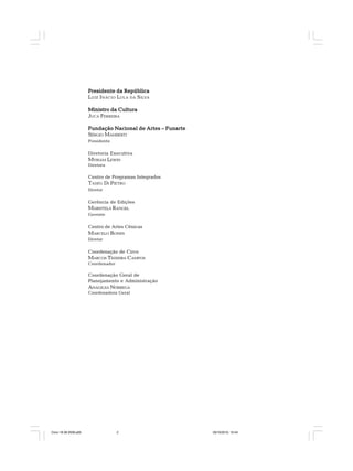 Presidente da RepúblicaPresidente da RepúblicaPresidente da RepúblicaPresidente da RepúblicaPresidente da República
LUIZ INÁCIO LULA DA SILVA
Ministro da CulturaMinistro da CulturaMinistro da CulturaMinistro da CulturaMinistro da Cultura
JUCA FERREIRA
Fundação Nacional de Artes – FunarteFundação Nacional de Artes – FunarteFundação Nacional de Artes – FunarteFundação Nacional de Artes – FunarteFundação Nacional de Artes – Funarte
SÉRGIO MAMBERTI
Presidente
Diretoria Executiva
MYRIAM LEWIN
Diretora
Centro de Programas Integrados
TADEU DI PIETRO
Diretor
Gerência de Edições
MARISTELA RANGEL
Gerente
Centro de Artes Cênicas
MARCELO BONES
Diretor
Coordenação de Circo
MARCOS TEIXEIRA CAMPOS
Coordenador
Coordenação Geral de
Planejamento e Administração
ANAGILSA NÓBREGA
Coordenadora Geral
Circo 18 08 2009.p65 29/10/2010, 10:442
 