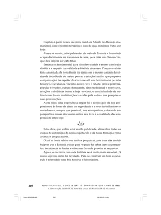 200
A CONSTRUÇÃO COLETIVA DO AUTO DO CIRCO: DO NÃO LUGAR AO PICADEIRO
R E S P E I TÁV E L P Ú B L I C O . . . O C I R C O E M C E N A N E R M I N I A S I LVA e L U Í S A L B E R T O D E A B R E U
Capítulo à parte foi seu encontro com Luís Alberto de Abreu (o dra-
maturgo). Esse encontro fertilizou o solo do qual colhemos frutos até
hoje.
Abreu se muniu, principalmente, do texto de Erminia e do materi-
al que discutíamos ou levávamos à cena, para criar um Canovaccio,
que deu origem ao texto final.
Erminia foi fundamental para dissolver clichês e mover a reflexão
dialética a respeito da realidade e história circenses. Comparar a his-
tória anunciada da decadência do circo com o mesmo anúncio histó-
rico de decadência do teatro; pensar a relação familiar que perpassa
a organização do espetáculo circense até um determinado período
histórico; reavaliar os conceitos sobre circo e cidade, circo e periferia,
popular e erudito, cultura dominante, circo tradicional e novo circo,
relações trabalhistas ontem e hoje no circo, e uma infinidade de ou-
tros temas foram contribuições trazidas pela autora, sua pesquisa e
suas provocações.
Além disso, uma experiência ímpar foi o acesso que ela nos pro-
porcionou às lonas de circo, ao espetáculo e a seus trabalhadores e
moradores e, sempre que possível, nos acompanhou, colocando em
perspectiva nossas discussões sobre seu livro e a realidade das em-
presas de circo hoje.
Esta obra, que enfim está sendo publicada, alimentou todas as
etapas de construção do nosso espetáculo e da nossa formação como
artistas e pesquisadores.
O início deste relato tem muitas perguntas, pois uma das contri-
buições que a Erminia trouxe para o grupo foi saber fazer as pergun-
tas, reconhecer as fontes e observar de onde provêm as respostas.
Agora, o encontro com esta história será muito mais acessível. O
nosso segredo enfim foi revelado. Para se construir um bom espetá-
culo é necessário uma boa história e historiadora.
Circo 18 08 2009.p65 29/10/2010, 10:44200
 