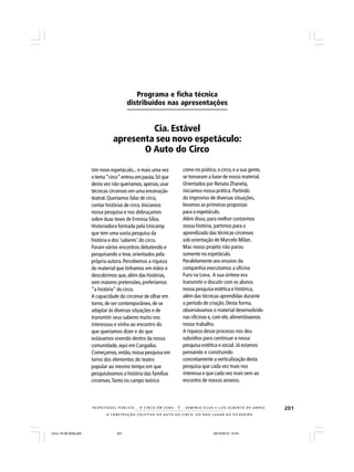 201
A CONSTRUÇÃO COLETIVA DO AUTO DO CIRCO: DO NÃO LUGAR AO PICADEIRO
R E S P E I TÁV E L P Ú B L I C O . . . O C I R C O E M C E N A N E R M I N I A S I LVA e L U Í S A L B E R T O D E A B R E U
Um novo espetáculo...e mais uma vez
o tema“circo”entrou em pauta.Só que
desta vez não queríamos, apenas,usar
técnicas circenses em uma encenação
teatral.Queríamos falar de circo,
contar histórias de circo. Iniciamos
nossa pesquisa e nos debruçamos
sobre duas teses de Erminia Silva.
Historiadora formada pela Unicamp
que tem uma vasta pesquisa da
história e dos ‘saberes’ do circo.
Foram vários encontros debatendo e
pesquisando a tese,orientados pela
própria autora.Percebemos a riqueza
do material que tínhamos em mãos e
descobrimos que,além das histórias,
sem maiores pretensões, preferíamos
“a história”do circo.
A capacidade do circense de olhar em
torno, de ser contemporâneo,de se
adaptar às diversas situações e de
transmitir seus saberes muito nos
interessou e vinha ao encontro do
que queríamos dizer e do que
estávamos vivendo dentro da nossa
comunidade, aqui em Cangaíba.
Começamos, então,nossa pesquisa em
torno dos elementos do teatro
popular ao mesmo tempo em que
pesquisávamos a história das famílias
circenses.Tanto no campo teórico
como no prático,o circo,e a sua gente,
se tornaram a base de nosso material.
Orientados por Renata Zhaneta,
iniciamos nossa prática. Partindo
do improviso de diversas situações,
levamos as primeiras propostas
para o espetáculo.
Além disso,para melhor contarmos
nossa história, partimos para o
aprendizado das técnicas circenses
sob orientação de Marcelo Milan.
Mas nosso projeto não parou
somente no espetáculo.
Paralelamente aos ensaios da
companhia executamos a oficina
Furo na Lona. A sua síntese era
transmitir e discutir com os alunos
nossa pesquisa estética e histórica,
além das técnicas aprendidas durante
o período de criação. Desta forma,
observávamos o material desenvolvido
nas oficinas e, com ele, alimentávamos
nosso trabalho.
A riqueza desse processo nos deu
subsídios para continuar a nossa
pesquisa estética e social. Já estamos
pensando e construindo
concretamente a verticalização desta
pesquisa que cada vez mais nos
interessa e que cada vez mais vem ao
encontro de nossos anseios.
Programa e ficha técnica
distribuídos nas apresentações
Cia. Estável
apresenta seu novo espetáculo:
O Auto do Circo
Circo 18 08 2009.p65 29/10/2010, 10:44201
 