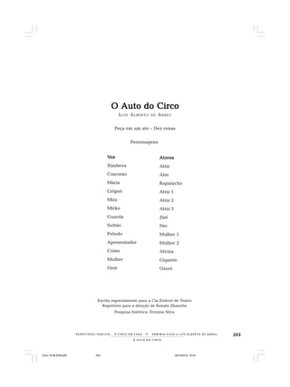 203
O A U T O D O C I R C O
R E S P E I TÁV E L P Ú B L I C O . . . O C I R C O E M C E N A N E R M I N I A S I LVA e L U Í S A L B E R T O D E A B R E U
O Auto do CircoO Auto do CircoO Auto do CircoO Auto do CircoO Auto do Circo
LUÍS ALBERTO DE ABREU
Peça em um ato – Dez cenas
Personagens
VVVVVozozozozoz
Ximbeva
Coscorão
Mária
Grígori
Mira
Mirko
Guarda
Sultão
Peludo
Apresentador
Cristo
Mulher
Ozór
AtoresAtoresAtoresAtoresAtores
Atriz
Ator
Rapatacho
Atriz 1
Atriz 2
Atriz 3
Ziel
Nei
Mulher 1
Mulher 2
Alvina
Gigante
Ozoró
Escrita especialmente para a Cia Estável de Teatro
Repertório para a direção de Renata Zhanetta
Pesquisa histórica: Erminia Silva
Circo 18 08 2009.p65 29/10/2010, 10:44203
 