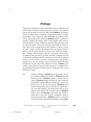 205
O A U T O D O C I R C O
R E S P E I TÁV E L P Ú B L I C O . . . O C I R C O E M C E N A N E R M I N I A S I LVA e L U Í S A L B E R T O D E A B R E U
PrólogoPrólogoPrólogoPrólogoPrólogo
Uma música melancólica tirada de um violino invade o ambiente, uma
música como a tocada na antiga “Hora da ave-maria”, que todos os
dias, às seis da tarde, se ouvia no rádio. Entra XimbevaXimbevaXimbevaXimbevaXimbeva, um palhaço
jovem, de cabelo basto e espetado, sobrancelhas grossas e unidas,
empurrando numa cadeira de rodas CoscorãoCoscorãoCoscorãoCoscorãoCoscorão, um palhaço velho,
careca, cuja memória sofre ausências. XimbevaXimbevaXimbevaXimbevaXimbeva empurra a cadeira se-
guindo a cadência da música. Volta e meia suspira fundo como se
estivesse prestes a chorar. Depois de algumas voltas pelo palco, para
no centro do mesmo. Chora, tira um lenço amarrotado do bolso, as-
soa o nariz e com o mesmo lenço se põe a limpar e a lustrar a careca
do velho. Limpa as orelhas do palhaço velho com energia. Vai jun-
tando a cera de ouvido extraída até formar uma “bolinha”. Contem-
pla a “bolinha” entre os dedos e não sabe o que fazer com ela. Pensa
em jogar no chão, em colocar no bolso, em jogar na plateia, mas não
se decide por nada disso. Por fim, põe de novo no ouvido do palhaço
velho e soca com o dedo. Continua a limpeza, cospe no lenço para
umedecê-lo e, com ele, esfrega a cara do velho que mesmo de olhos
fechados faz cara de nojo e tenta afastar-se do lenço. XimbevaXimbevaXimbevaXimbevaXimbeva, com
o lenço, enfia o dedo no nariz do velho, que geme. Completa a lim-
peza batendo com lenço no velho como se o espanasse. Uma voz ao
microfone o chama.
VVVVVozozozozoz – Ximbeva! Ximbeva! (XimbevaXimbevaXimbevaXimbevaXimbeva para assustado e procu-
ra a origem da VVVVVozozozozoz) Aqui, Ximbeva. (XimbevaXimbevaXimbevaXimbevaXimbeva procura)
Dentro de você! (XimbevaXimbevaXimbevaXimbevaXimbeva apalpa a cabeça) Não na
cabeça! (XimbevaXimbevaXimbevaXimbevaXimbeva apalpa a barriga) Aí, não! (Desconfi-
ado apalpa a bunda..... VVVVVozozozozoz fala irritada) No coração, sua
besta! Sou a voz da sua consciência! (XimbevaXimbevaXimbevaXimbevaXimbeva sorri)
Tenho acompanhado com que carinho você trata Cosco-
rão, esse velho palhaço, que tantas glórias deu ao circo,
alegrou tantas plateia, fez rir tantas crianças (XimbevaXimbevaXimbevaXimbevaXimbeva
beija a careca de CoscorãoCoscorãoCoscorãoCoscorãoCoscorão, cospe sobre ela e lustra) e,
agora está aí, entrevado, incapaz, carregando o fardo, a
sina que Deus lhe deu... (XimbevaXimbevaXimbevaXimbevaXimbeva suspira e chora) Foi
ele que lhe ensinou a profissão de palhaço, não foi? (Xim-Xim-Xim-Xim-Xim-
Circo 18 08 2009.p65 29/10/2010, 10:44205
 