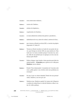 208
O A U T O D O C I R C O
R E S P E I TÁV E L P Ú B L I C O . . . O C I R C O E M C E N A N E R M I N I A S I LVA e L U Í S A L B E R T O D E A B R E U
CCCCCoscorãooscorãooscorãooscorãooscorão – com aristocratas italianos...
XimbevaXimbevaXimbevaXimbevaXimbeva – rueiros da Calábria...
CoscorãoCoscorãoCoscorãoCoscorãoCoscorão – artistas da Inglaterra...
XimbevaXimbevaXimbevaXimbevaXimbeva – vagabundos da Saxônia...
CoscorãoCoscorãoCoscorãoCoscorãoCoscorão – os mais admiráveis artistas dos palcos e picadeiros...
XimbevaXimbevaXimbevaXimbevaXimbeva – saltimbancos de rua, atores de cabaré, cantores de feira...
CoscorãoCoscorãoCoscorãoCoscorãoCoscorão – que vieram ao Brasil no século XIX, a convite do próprio
imperador D. Pedro II!
XimbevaXimbevaXimbevaXimbevaXimbeva – Vieram ao Brasil socados no fundo de um porão de na-
vio, que Europa no século XIX era uma miséria só. Mas
tudo isso é só meia verdade porque Coscorão era, mes-
mo, filho de um peludo que se agregou ao circo nas an-
danças pelo Brasil!
CoscorãoCoscorãoCoscorãoCoscorãoCoscorão – Dobre a língua, tome banho e bote gravata para falar da
minha família!... (CoscorãoCoscorãoCoscorãoCoscorãoCoscorão para o gesto no ar e olha para
XimbevaXimbevaXimbevaXimbevaXimbeva com ar alheio)
XimbevaXimbevaXimbevaXimbevaXimbeva – Pronto! Tava demorando! A memória de Coscorão está
com a pilha gasta e seu cérebro está com problema no
arranque!
CoscorãoCoscorãoCoscorãoCoscorãoCoscorão – Do que é que eu estava falando? Tenho frio nas pernas!
Anda, Ximbeva, me leve pro sol!
XimbevaXimbevaXimbevaXimbevaXimbeva – Ximbeva isso, Ximbeva aquilo! Lá vamos nós! (Empurra
a cadeira de rodas) Essa é a vida de Ximbeva: olhar e cui-
dar do velho palhaço.
Circo 18 08 2009.p65 29/10/2010, 10:44208
 