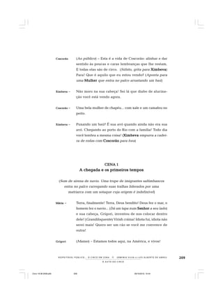 209
O A U T O D O C I R C O
R E S P E I TÁV E L P Ú B L I C O . . . O C I R C O E M C E N A N E R M I N I A S I LVA e L U Í S A L B E R T O D E A B R E U
CoCoCoCoCoscorãoscorãoscorãoscorãoscorão (Ao público) – Esta é a vida de Coscorão: alinhar e dar
sentido às poucas e caras lembranças que lhe restam.
E todas elas são de circo. (Súbito, grita para XimbevaXimbevaXimbevaXimbevaXimbeva)
Para! Que é aquilo que eu estou vendo? (Aponta para
uma MulherMulherMulherMulherMulher que entra no palco arrastando um baú)
XimbevaXimbevaXimbevaXimbevaXimbeva – Não moro na sua cabeça! Sei lá que diabo de alucina-
ção você está vendo agora.
CoscorãoCoscorãoCoscorãoCoscorãoCoscorão – Uma bela mulher de chapéu... com xale e um camafeu no
peito.
XimbevaXimbevaXimbevaXimbevaXimbeva – Puxando um baú? É sua avó quando ainda não era sua
avó. Chegando ao porto do Rio com a família! Todo dia
você lembra a mesma coisa! (XimbevaXimbevaXimbevaXimbevaXimbeva empurra a cadei-
ra de rodas com CoscorãoCoscorãoCoscorãoCoscorãoCoscorão para fora)
CENA 1CENA 1CENA 1CENA 1CENA 1
A chegada e os primeiros temposA chegada e os primeiros temposA chegada e os primeiros temposA chegada e os primeiros temposA chegada e os primeiros tempos
(Som de sirena de navio. Uma trupe de imigrantes saltimbancos
entra no palco carregando suas tralhas liderados por uma
matriarca com um sotaque cuja origem é indefinível)
MáriaMáriaMáriaMáriaMária – Terra, finalmente! Terra, Deus bendito! Deus fez o mar, o
homem fez o navio... (Dá um tapa num SeSeSeSeSenhornhornhornhornhor a seu lado)
e sua cabeça, Grígori, inventou de nos colocar dentro
dele! (Grandiloquente) Virish cráina! Idiota fui, idiota não
serei mais! Quero ser um cão se você me convence de
outra!
GrígoriGrígoriGrígoriGrígoriGrígori (Manso) – Estamos todos aqui, na América, e vivos!
Circo 18 08 2009.p65 29/10/2010, 10:44209
 