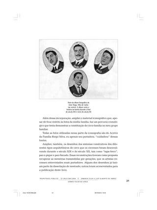 21VAMOS FALAR DE CIRCO
R E S P E I TÁV E L P Ú B L I C O . . . O C I R C O E M C E N A N E R M I N I A S I LVA e L U Í S A L B E R T O D E A B R E U
Além dessa incorporação, ampliei o material iconográfico que, ape-
sar de ficar restrito às fotos da minha família, faz um percurso cronoló-
gico que tenta demonstrar a constituição do circo-família no meu grupo
familiar.
Todas as fotos utilizadas nessa parte da iconografia são do Acervo
da Família Riego Silva; eu apenas sou portadora, “cuidadora” dessas
fontes.
Ampliei, também, os desenhos dos sistemas construtivos dos dife-
rentes tipos arquitetônicos de circo que os circenses foram desenvol-
vendo durante o século XIX e do século XX, tais como “tapa-beco”,
pau a pique e pau-fincado. Essas reconstruções tiveram como proposta
recuperar as memórias transmitidas por gerações, que os artistas cir-
censes entrevistados eram portadores. Alguns dos desenhos já fazi-
am parte da dissertação de mestrado; outros foram acrescentados para
a publicação deste livro.
Parte do álbum fotográfico de
Ester Riego, filha de Carlos
(ao centro). O álbum conta a
história da família durante o final
do século XIX e início do século XX
Circo 18 08 2009.p65 29/10/2010, 10:4421
 