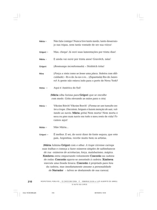 210
O A U T O D O C I R C O
R E S P E I TÁV E L P Ú B L I C O . . . O C I R C O E M C E N A N E R M I N I A S I LVA e L U Í S A L B E R T O D E A B R E U
MMMMMáriaáriaáriaáriaária – Não fala comigo! Nunca tive tanto medo, tanto desarran-
jo nas tripas, nem tanta vontade de ser sua viúva!
GrígoriGrígoriGrígoriGrígoriGrígori – Mas, chega! Já ouvi suas lamentações por trinta dias!
MáriaMáriaMáriaMáriaMária – E ainda vai ouvir por trinta anos! Gravótch, náia!
GrígoriGrígoriGrígoriGrígoriGrígori (Resmunga inconformado) – Strábitch tróia!
MiraMiraMiraMiraMira (Força a vista como se lesse uma placa. Soletra com difi-
culdade) – Ri-o de Ja-ne-i-ro... (Espantada) Rio de Janei-
ro? A gente não estava indo para o porto de Nova York?
MirkoMirkoMirkoMirkoMirko – Aqui é América do Sul!
(MáriaMáriaMáriaMáriaMária olha furiosa para GrígoriGrígoriGrígoriGrígoriGrígori que se encolhe
com medo. Grita elevando as mãos para o céu)
MáriaMáriaMáriaMáriaMária – Vikrám Bórch! Vikrám Borch! (Forma-se um tumulto en-
tre a trupe. Discutem, brigam e fazem menção de sair, vol-
tando ao navio. MáriaMáriaMáriaMáriaMária grita) Nem morta! Nem morta e
seca eu piso num navio em todo o meu resto de vida! Fi-
camos aqui!
MirkoMirkoMirkoMirkoMirko – Mãe Mária...
GrígoriGrígoriGrígoriGrígoriGrígori – É melhor. E sei, de ouvir dizer de fonte segura, que este
país, Argentina, recebe muito bem os artistas.
(MáriaMáriaMáriaMáriaMária fulmina GrígoriGrígoriGrígoriGrígoriGrígori com o olhar. A trupe circense carrega
suas tralhas e começa a fazer números simples de saltimbancos
de rua –números de acrobacias, força, malabarismo, mágica.
XimbevaXimbevaXimbevaXimbevaXimbeva entra empurrando velozmente CoscorãoCoscorãoCoscorãoCoscorãoCoscorão na cadeira
de rodas. CoscorãoCoscorãoCoscorãoCoscorãoCoscorão agarra-se assustado à cadeira. XimbevaXimbevaXimbevaXimbevaXimbeva
executa uma freada brusca. CoscorãoCoscorãoCoscorãoCoscorãoCoscorão é projetado para fora
da cadeira, mas imediatamente assume a personalidade
de NarradorNarradorNarradorNarradorNarrador – talvez se desfazendo de sua careca)
Circo 18 08 2009.p65 29/10/2010, 10:44210
 
