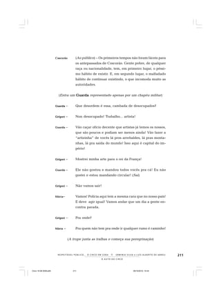 211
O A U T O D O C I R C O
R E S P E I TÁV E L P Ú B L I C O . . . O C I R C O E M C E N A N E R M I N I A S I LVA e L U Í S A L B E R T O D E A B R E U
CoCoCoCoCoscorãoscorãoscorãoscorãoscorão (Ao público) – Os primeiros tempos não foram fáceis para
os antepassados de Coscorão. Gente pobre, de qualquer
raça ou nacionalidade, tem, em primeiro lugar, o péssi-
mo hábito de existir. E, em segundo lugar, o malfadado
hábito de continuar existindo, o que incomoda muito as
autoridades.
(Entra um GuardaGuardaGuardaGuardaGuarda representado apenas por um chapéu militar)
GuardaGuardaGuardaGuardaGuarda – Que desordem é essa, cambada de desocupados?
GrígoriGrígoriGrígoriGrígoriGrígori – Non desocupado! Trabalho... artista!
GuardaGuardaGuardaGuardaGuarda – Vão caçar ofício decente que artistas já temos os nossos,
que são poucos e podiam ser menos ainda! Vão fazer a
“artizinha” de vocês lá pros arrebaldes, lá pras monta-
nhas, lá pra saída do mundo! Isso aqui é capital do im-
pério!
GrígoriGrígoriGrígoriGrígoriGrígori – Mostrei minha arte para o rei da França!
GuardaGuardaGuardaGuardaGuarda – Ele não gostou e mandou todos vocês pra cá! Eu não
gostei e estou mandando circular! (Sai)
GrígoriGrígoriGrígoriGrígoriGrígori – Não vamos sair!
MáriaMáriaMáriaMáriaMária– Vamos! Polícia aqui tem a mesma cara que no nosso país!
E deve agir igual! Vamos andar que um dia a gente en-
contra parada.
GrígoriGrígoriGrígoriGrígoriGrígori – Pra onde?
MáriaMáriaMáriaMáriaMária – Pra quem não tem pra onde ir qualquer rumo é caminho!
(A trupe junta as tralhas e começa sua peregrinação)
Circo 18 08 2009.p65 29/10/2010, 10:44211
 