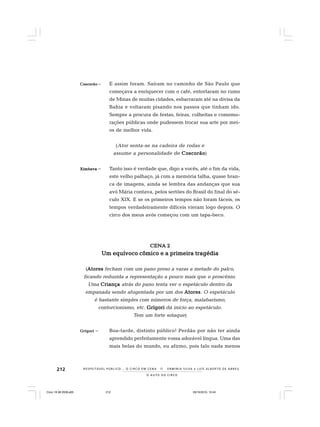 212
O A U T O D O C I R C O
R E S P E I TÁV E L P Ú B L I C O . . . O C I R C O E M C E N A N E R M I N I A S I LVA e L U Í S A L B E R T O D E A B R E U
CoscCoscCoscCoscCoscorãoorãoorãoorãoorão – E assim foram. Saíram no caminho de São Paulo que
começava a enriquecer com o café, entortaram no rumo
de Minas de muitas cidades, esbarraram até na divisa da
Bahia e voltaram pisando nos passos que tinham ido.
Sempre a procura de festas, feiras, colheitas e comemo-
rações públicas onde pudessem trocar sua arte por mei-
os de melhor vida.
(Ator senta-se na cadeira de rodas e
assume a personalidade de CoscorãoCoscorãoCoscorãoCoscorãoCoscorão)
XimbevaXimbevaXimbevaXimbevaXimbeva – Tanto isso é verdade que, digo a vocês, até o fim da vida,
este velho palhaço, já com a memória falha, quase bran-
ca de imagens, ainda se lembra das andanças que sua
avó Mária contava, pelos sertões do Brasil do final do sé-
culo XIX. E se os primeiros tempos não foram fáceis, os
tempos verdadeiramente difíceis vieram logo depois. O
circo dos meus avós começou com um tapa-beco.
CENA 2CENA 2CENA 2CENA 2CENA 2
Um equívoco cômico e a primeira tragédiaUm equívoco cômico e a primeira tragédiaUm equívoco cômico e a primeira tragédiaUm equívoco cômico e a primeira tragédiaUm equívoco cômico e a primeira tragédia
(AtoresAtoresAtoresAtoresAtores fecham com um pano preso a varas a metade do palco,
ficando reduzida a representação a pouco mais que o proscênio.
Uma CriançaCriançaCriançaCriançaCriança atrás do pano tenta ver o espetáculo dentro da
empanada sendo afugentada por um dos AtoresAtoresAtoresAtoresAtores. O espetáculo
é bastante simples com números de força, malabarismo,
contorcionismo, etc. GrígoriGrígoriGrígoriGrígoriGrígori dá início ao espetáculo.
Tem um forte sotaque)
GrígoriGrígoriGrígoriGrígoriGrígori – Boa-tarde, distinto público! Perdão por não ter ainda
aprendido perfeitamente vossa adorável língua. Uma das
mais belas do mundo, eu afirmo, pois falo nada menos
Circo 18 08 2009.p65 29/10/2010, 10:44212
 