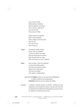 214
O A U T O D O C I R C O
R E S P E I TÁV E L P Ú B L I C O . . . O C I R C O E M C E N A N E R M I N I A S I LVA e L U Í S A L B E R T O D E A B R E U
Uma coisa só! (Bis)
Muitas libras esterlinas
Rubi, brilhante, joias finas
Vou te tratar a pão de ló
Se você me der
Uma coisa só! (Bis)
Muitas terras de fazenda
Mil e uma oferendas
Peles, brincos, lhe dou tudo
Sem ter dó.
Se você me der
Uma coisa só!
GrígoriGrígoriGrígoriGrígoriGrígori – S’estrepou Sultão safado
Fique com seu califado
A zelar eu tenho um nome
Não sou fruta que se morde
Nem biscoito que se come
Não sou deusa, eu sou é homem!
SultãoSultãoSultãoSultãoSultão – Pois eu digo, “Que me importa!”
A casa tem muitas portas
Um amor tem muitos nomes
Palavra não volta atrás
Você já me satisfaz
Vem matar a minha fome!
(Sai atrás de GrígoriGrígoriGrígoriGrígoriGrígori. Ouve-se um sino tocar lentamente.
A trupe continua sua peregrinação.
CoscorãoCoscorãoCoscorãoCoscorãoCoscorão senta-se em sua cadeira de rodas)
CoscorãoCoscorãoCoscorãoCoscorãoCoscorão – A família, contava minha avó Mária, continuava suas
andanças lá nos fundos do tempo, nos idos dos anos 90,
no final do século XIX. Essa lembrança foi a que ela trou-
xe nítida até o final dos seus anos.
Circo 18 08 2009.p65 29/10/2010, 10:44214
 