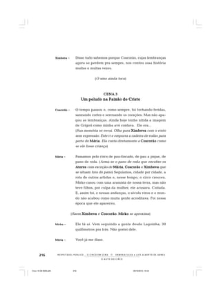 216
O A U T O D O C I R C O
R E S P E I TÁV E L P Ú B L I C O . . . O C I R C O E M C E N A N E R M I N I A S I LVA e L U Í S A L B E R T O D E A B R E U
XimbevaXimbevaXimbevaXimbevaXimbeva – Disso tudo sabemos porque Coscorão, cujas lembranças
agora se perdem pra sempre, nos contou essa história
muitas e muitas vezes.
(O sino ainda toca)
CENA 3CENA 3CENA 3CENA 3CENA 3
Um peludo na Paixão de CristoUm peludo na Paixão de CristoUm peludo na Paixão de CristoUm peludo na Paixão de CristoUm peludo na Paixão de Cristo
CoscorãoCoscorãoCoscorãoCoscorãoCoscorão – O tempo passou e, como sempre, foi fechando feridas,
saneando cortes e serenando os corações. Mas não apa-
gou as lembranças. Ainda hoje tenho nítida a imagem
de Grígori como minha avó contava. Ele era...
(Sua memória se esvai. Olha para XimbevaXimbevaXimbevaXimbevaXimbeva com o rosto
sem expressão. Este ri e empurra a cadeira de rodas para
perto de MáriaMáriaMáriaMáriaMária. Ela conta diretamente a CoscorãoCoscorãoCoscorãoCoscorãoCoscorão como
se ele fosse criança)
MáriaMáriaMáriaMáriaMária – Passamos pelo circo de pau-fincado, de pau a pique, de
pano de roda. (Arma-se o pano de roda que encobre os
AtoresAtoresAtoresAtoresAtores com exceção de MáriaMáriaMáriaMáriaMária, CoscorãoCoscorãoCoscorãoCoscorãoCoscorão e XimbevaXimbevaXimbevaXimbevaXimbeva que
se situam fora do pano) Seguíamos, cidade por cidade, a
rota de outros artistas e, nesse tempo, o circo cresceu.
Mirko casou com uma aramista de nossa terra, mas não
teve filhos, por culpa da mulher, ele acusava. Coitada.
E, assim foi, e nessas andanças, o século virou e o mun-
do não acabou como muita gente acreditava. Foi nessa
época que ele apareceu.
(Saem XimbevaXimbevaXimbevaXimbevaXimbeva e CoscorãoCoscorãoCoscorãoCoscorãoCoscorão. MirkoMirkoMirkoMirkoMirko se aproxima)
MirkoMirkoMirkoMirkoMirko – Ele tá aí. Vem seguindo a gente desde Lagoinha, 30
quilômetros pra trás. Não gostei dele.
MáriaMáriaMáriaMáriaMária – Você já me disse.
Circo 18 08 2009.p65 29/10/2010, 10:44216
 