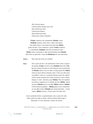 219
O A U T O D O C I R C O
R E S P E I TÁV E L P Ú B L I C O . . . O C I R C O E M C E N A N E R M I N I A S I LVA e L U Í S A L B E R T O D E A B R E U
Não choreis agora,
Choreis pelos tempos que vêm
Não choreis por fora
Choreis por dentro
Não choreis por mim
Chorei por vossos rebentos!
(CristoCristoCristoCristoCristo continua sua caminhada. PeludoPeludoPeludoPeludoPeludo, como
SoldadoSoldadoSoldadoSoldadoSoldado romano, desce-lhe o relho, mas desce
com tanta força e com tanto mau jeito que MirkoMirkoMirkoMirkoMirko
geme de fato. Coro continua o canto. CristoCristoCristoCristoCristo continua
a caminhada. SoldadoSoldadoSoldadoSoldadoSoldado bate-lhe novamente forte.
MirkoMirkoMirkoMirkoMirko sente a pancada e olha incisivamente para PeludoPeludoPeludoPeludoPeludo.
Este nem se apercebe. Uma das MulheresMulheresMulheresMulheresMulheres do coro intervém)
MulherMulherMulherMulherMulher – Não bata tão forte no coitado!
MáriaMáriaMáriaMáriaMária – Sob o peso da dor e do sofrimento Cristo sofre a segun-
da queda! (CristoCristoCristoCristoCristo cai sob a cruz. SoldadoSoldadoSoldadoSoldadoSoldado bate-lhe. Cris-Cris-Cris-Cris-Cris-
tototototo com esforço levanta-se, mas furioso com as pancadas
de PeludoPeludoPeludoPeludoPeludo solta a cruz no chão e avança para ele. MáriaMáriaMáriaMáriaMária
entra no meio deles evitando o pior. Como voz alta narra
ao público como se o acidente fizesse parte do espetá-
culo) A parte humana de Cristo revolta-se com a humi-
lhação e a dor! (Incisiva, para MirkoMirkoMirkoMirkoMirko) Mas ele também
era Deus e sujeitou-se à vontade do Pai. (MirkoMirkoMirkoMirkoMirko ainda
encara o PeludoPeludoPeludoPeludoPeludo que se encolhe. MáriaMáriaMáriaMáriaMária ordena a MirkoMirkoMirkoMirkoMirko)
Cristo aceita sua paixão... (MirkoMirkoMirkoMirkoMirko pega a cruz e ainda lan-
ça um olhar irado a PeludoPeludoPeludoPeludoPeludo) por nossos pecados... (Cena
segue. MáriaMáriaMáriaMáriaMária conclui...) E por amor de todos nós!
(Coro cantando fecha a representação com o pano de roda.
Mal o pano de roda se fecha, estoura dentro dele briga e
discussão. O coro aumenta a altura do canto)
Circo 18 08 2009.p65 29/10/2010, 10:44219
 