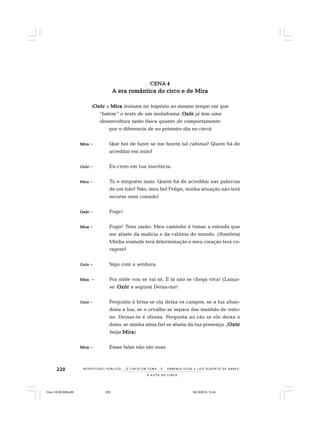 220
O A U T O D O C I R C O
R E S P E I TÁV E L P Ú B L I C O . . . O C I R C O E M C E N A N E R M I N I A S I LVA e L U Í S A L B E R T O D E A B R E U
CENA 4CENA 4CENA 4CENA 4CENA 4
A era romântica do circo e de MiraA era romântica do circo e de MiraA era romântica do circo e de MiraA era romântica do circo e de MiraA era romântica do circo e de Mira
(OzórOzórOzórOzórOzór e MiraMiraMiraMiraMira treinam no trapézio ao mesmo tempo em que
“batem” o texto de um melodrama. OzórOzórOzórOzórOzór já tem uma
desenvoltura tanto física quanto de comportamento
que o diferencia de eu primeiro dia no circo)
MiraMiraMiraMiraMira – Que hei de fazer se me fazem tal calúnia? Quem há de
acreditar em mim?
OzórOzórOzórOzórOzór – Eu creio em tua inocência.
MiraMiraMiraMiraMira – Tu e ninguém mais. Quem há de acreditar nas palavras
de um tolo? Não, meu fiel Felipe, minha situação não terá
recurso nem consolo!
OzórOzórOzórOzórOzór – Foge!
MiraMiraMiraMiraMira – Fugir! Tens razão. Meu caminho é tomar a estrada que
me afaste da malícia e da calúnia do mundo. (Sombria)
Minha vontade terá determinação e meu coração terá co-
ragem?
OzórOzórOzórOzórOzór – Sigo com a senhora.
MiraMiraMiraMiraMira – Pra onde vou se vai só. E lá não se chega viva! (Lança-
se. OzórOzórOzórOzórOzór a segura) Deixa-me!
OzórOzórOzórOzórOzór – Pergunta à brisa se ela deixa os campos, se a luz aban-
dona a lua, se o orvalho se separa das manhãs de outo-
no. Deixar-te é ofensa. Pergunta ao cão se ele deixa o
dono, se minha alma fiel se afasta da tua presença. (OzórOzórOzórOzórOzór
beija MiraMiraMiraMiraMira)
MiraMiraMiraMiraMira – Essas falas não são suas.
Circo 18 08 2009.p65 29/10/2010, 10:44220
 