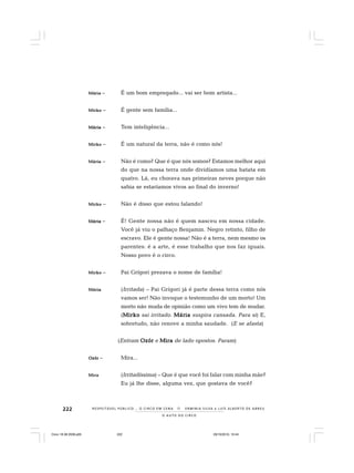 222
O A U T O D O C I R C O
R E S P E I TÁV E L P Ú B L I C O . . . O C I R C O E M C E N A N E R M I N I A S I LVA e L U Í S A L B E R T O D E A B R E U
MáMáMáMáMáriariariariaria – É um bom empregado... vai ser bom artista...
MirkoMirkoMirkoMirkoMirko – É gente sem família...
MáriaMáriaMáriaMáriaMária – Tem inteligência...
MirkoMirkoMirkoMirkoMirko – É um natural da terra, não é como nós!
MáriaMáriaMáriaMáriaMária – Não é como? Que é que nós somos? Estamos melhor aqui
do que na nossa terra onde dividíamos uma batata em
quatro. Lá, eu chorava nas primeiras neves porque não
sabia se estaríamos vivos ao final do inverno!
MirkoMirkoMirkoMirkoMirko – Não é disso que estou falando!
MáriaMáriaMáriaMáriaMária – É! Gente nossa não é quem nasceu em nossa cidade.
Você já viu o palhaço Benjamin. Negro retinto, filho de
escravo. Ele é gente nossa! Não é a terra, nem mesmo os
parentes: é a arte, é esse trabalho que nos faz iguais.
Nosso povo é o circo.
MirkoMirkoMirkoMirkoMirko – Pai Grígori prezava o nome de família!
MáriaMáriaMáriaMáriaMária (Irritada) – Pai Grígori já é parte dessa terra como nós
vamos ser! Não invoque o testemunho de um morto! Um
morto não muda de opinião como um vivo tem de mudar.
(MirkoMirkoMirkoMirkoMirko sai irritado. MáriaMáriaMáriaMáriaMária suspira cansada. Para si) E,
sobretudo, não renove a minha saudade. (E se afasta)
(Entram OzórOzórOzórOzórOzór e MiraMiraMiraMiraMira de lado opostos. Param)
OzórOzórOzórOzórOzór – Mira...
MiraMiraMiraMiraMira (Irritadíssima) – Que é que você foi falar com minha mãe?
Eu já lhe disse, alguma vez, que gostava de você?
Circo 18 08 2009.p65 29/10/2010, 10:44222
 