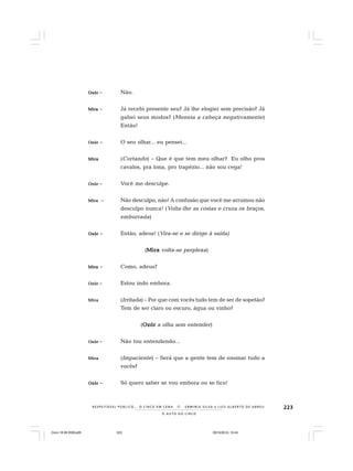 223
O A U T O D O C I R C O
R E S P E I TÁV E L P Ú B L I C O . . . O C I R C O E M C E N A N E R M I N I A S I LVA e L U Í S A L B E R T O D E A B R E U
OzórOzórOzórOzórOzór – Não.
MiraMiraMiraMiraMira – Já recebi presente seu? Já lhe elogiei sem precisão? Já
gabei seus modos? (Meneia a cabeça negativamente)
Então!
OzórOzórOzórOzórOzór – O seu olhar... eu pensei...
MiraMiraMiraMiraMira (Cortando) – Que é que tem meu olhar? Eu olho pros
cavalos, pra lona, pro trapézio... não sou cega!
OzórOzórOzórOzórOzór – Você me desculpe.
MiraMiraMiraMiraMira – Não desculpo, não! A confusão que você me arrumou não
desculpo nunca! (Volta-lhe as costas e cruza os braços,
emburrada)
OzórOzórOzórOzórOzór – Então, adeus! (Vira-se e se dirige à saída)
(MiraMiraMiraMiraMira volta-se perplexa)
MiraMiraMiraMiraMira – Como, adeus?
OzórOzórOzórOzórOzór – Estou indo embora.
MiraMiraMiraMiraMira (Irritada) – Por que com vocês tudo tem de ser de sopetão?
Tem de ser claro ou escuro, água ou vinho?
(OzórOzórOzórOzórOzór a olha sem entender)
OzórOzórOzórOzórOzór – Não tou entendendo...
MiraMiraMiraMiraMira (Impaciente) – Será que a gente tem de ensinar tudo a
vocês?
OzórOzórOzórOzórOzór – Só quero saber se vou embora ou se fico!
Circo 18 08 2009.p65 29/10/2010, 10:44223
 