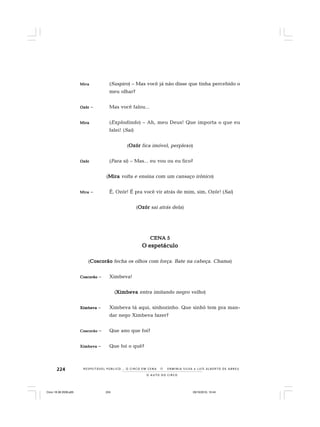 224
O A U T O D O C I R C O
R E S P E I TÁV E L P Ú B L I C O . . . O C I R C O E M C E N A N E R M I N I A S I LVA e L U Í S A L B E R T O D E A B R E U
MMMMMirairairairaira (Suspiro) – Mas você já não disse que tinha percebido o
meu olhar?
OzórOzórOzórOzórOzór – Mas você falou...
MiraMiraMiraMiraMira (Explodindo) – Ah, meu Deus! Que importa o que eu
falei! (Sai)
(OzórOzórOzórOzórOzór fica imóvel, perplexo)
OzórOzórOzórOzórOzór (Para si) – Mas... eu vou ou eu fico?
(MiraMiraMiraMiraMira volta e ensina com um cansaço irônico)
MiraMiraMiraMiraMira – É, Ozór! É pra você vir atrás de mim, sim, Ozór! (Sai)
(OzórOzórOzórOzórOzór sai atrás dela)
CENA 5CENA 5CENA 5CENA 5CENA 5
O espetáculoO espetáculoO espetáculoO espetáculoO espetáculo
(CoscorãoCoscorãoCoscorãoCoscorãoCoscorão fecha os olhos com força. Bate na cabeça. Chama)
CoscorãoCoscorãoCoscorãoCoscorãoCoscorão – Ximbeva!
(XimbevaXimbevaXimbevaXimbevaXimbeva entra imitando negro velho)
XimbevaXimbevaXimbevaXimbevaXimbeva – Ximbeva tá aqui, sinhozinho. Que sinhô tem pra man-
dar nego Ximbeva fazer?
CoscorãoCoscorãoCoscorãoCoscorãoCoscorão – Que ano que foi?
XimbevaXimbevaXimbevaXimbevaXimbeva – Que foi o quê?
Circo 18 08 2009.p65 29/10/2010, 10:44224
 