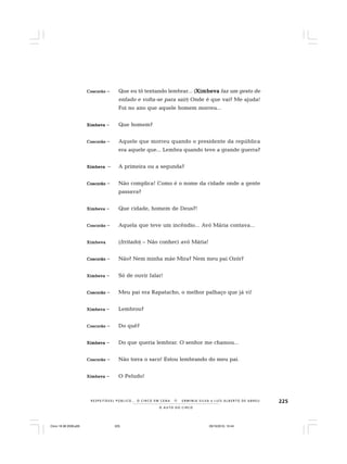 225
O A U T O D O C I R C O
R E S P E I TÁV E L P Ú B L I C O . . . O C I R C O E M C E N A N E R M I N I A S I LVA e L U Í S A L B E R T O D E A B R E U
CosCosCosCosCoscorãocorãocorãocorãocorão – Que eu tô tentando lembrar... (XimbevaXimbevaXimbevaXimbevaXimbeva faz um gesto de
enfado e volta-se para sair) Onde é que vai? Me ajuda!
Foi no ano que aquele homem morreu...
XimbevaXimbevaXimbevaXimbevaXimbeva – Que homem?
CoscorãoCoscorãoCoscorãoCoscorãoCoscorão – Aquele que morreu quando o presidente da república
era aquele que... Lembra quando teve a grande guerra?
XimbevaXimbevaXimbevaXimbevaXimbeva – A primeira ou a segunda?
CoscorãoCoscorãoCoscorãoCoscorãoCoscorão – Não complica! Como é o nome da cidade onde a gente
passava?
XimbevaXimbevaXimbevaXimbevaXimbeva – Que cidade, homem de Deus?!
CoscorãoCoscorãoCoscorãoCoscorãoCoscorão – Aquela que teve um incêndio... Avó Mária contava...
XimbevaXimbevaXimbevaXimbevaXimbeva (Irritado) – Não conheci avó Mária!
CoscorãoCoscorãoCoscorãoCoscorãoCoscorão – Não? Nem minha mãe Mira? Nem meu pai Ozór?
XimbevaXimbevaXimbevaXimbevaXimbeva – Só de ouvir falar!
CoscorãoCoscorãoCoscorãoCoscorãoCoscorão – Meu pai era Rapatacho, o melhor palhaço que já vi!
XimbevaXimbevaXimbevaXimbevaXimbeva – Lembrou?
CoscorãoCoscorãoCoscorãoCoscorãoCoscorão – Do quê?
XimbevaXimbevaXimbevaXimbevaXimbeva – Do que queria lembrar. O senhor me chamou...
CoscorãoCoscorãoCoscorãoCoscorãoCoscorão – Não torra o saco! Estou lembrando do meu pai.
XimbevaXimbevaXimbevaXimbevaXimbeva – O Peludo!
Circo 18 08 2009.p65 29/10/2010, 10:44225
 