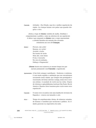 226
O A U T O D O C I R C O
R E S P E I TÁV E L P Ú B L I C O . . . O C I R C O E M C E N A N E R M I N I A S I LVA e L U Í S A L B E R T O D E A B R E U
CCCCCoscorãooscorãooscorãooscorãooscorão (Irritado) – Era Peludo, mas fez o melhor espetáculo da
região. As crianças faziam coro pelas ruas quando che-
gava o circo.
(Entra a trupe de AtoresAtoresAtoresAtoresAtores vestidos de malha. Desfilam e
comprimentam o público, como na abertura de um espetáculo.
A ideia é que enquanto os AtoresAtoresAtoresAtoresAtores com o corpo representam
a atitude hierática da entrada dos circenses
relembrem um coro de CriançasCriançasCriançasCriançasCrianças)
AtoresAtoresAtoresAtoresAtores – Procuro, não acho!
Banana, no cacho!
Acende o facho
Na bunda do tacho
Nem alto, nem baixo
É riso, é escracho
No circo lá embaixo,
Palhaço é Rapatacho!
(AtoresAtoresAtoresAtoresAtores fazem seus números ao mesmo tempo em que
narram juntamente com CoscorãoCoscorãoCoscorãoCoscorãoCoscorão o espetáculo)
ApresentadorApresentadorApresentadorApresentadorApresentador (Com forte sotaque castelhano) – Senhores e senhoras,
é com muito orgulho e satisfação que nos encontramos
novamente nesta cidade, que sempre tem prestigiado e
ovacionado, de forma calorosa e amiga, nosso circo e nos-
sos artistas. A saudade de vocês nos faz voltar. Depois
de vitoriosa e aplaudidíssima turnê por São Paulo, Rio de
Janeiro e Buenos Aires trazemos para vocês nosso novo
espetáculo!
CoscorãoCoscorãoCoscorãoCoscorãoCoscorão – O nosso circo se juntou com uma família de circenses da
Espanha e cresceu em tamanho e arte.
AtrizAtrizAtrizAtrizAtriz – Tempo de arquibancadas cheias, de números variados,
de dramas e comédias que excitavam o público. As ci-
dades paravam na expectativa da noite.
Circo 18 08 2009.p65 29/10/2010, 10:44226
 
