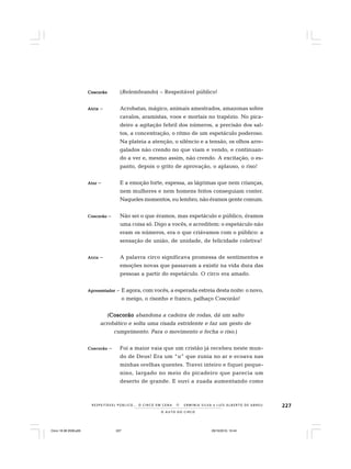 227
O A U T O D O C I R C O
R E S P E I TÁV E L P Ú B L I C O . . . O C I R C O E M C E N A N E R M I N I A S I LVA e L U Í S A L B E R T O D E A B R E U
CoscorãoCoscorãoCoscorãoCoscorãoCoscorão (Relembrando) – Respeitável público!
AtrizAtrizAtrizAtrizAtriz – Acrobatas, mágico, animais amestrados, amazonas sobre
cavalos, aramistas, voos e mortais no trapézio. No pica-
deiro a agitação febril dos números, a precisão dos sal-
tos, a concentração, o ritmo de um espetáculo poderoso.
Na plateia a atenção, o silêncio e a tensão, os olhos arre-
galados não crendo no que viam e vendo, e continuan-
do a ver e, mesmo assim, não crendo. A excitação, o es-
panto, depois o grito de aprovação, o aplauso, o riso!
AtorAtorAtorAtorAtor – E a emoção forte, espessa, as lágrimas que nem crianças,
nem mulheres e nem homens feitos conseguiam conter.
Naqueles momentos, eu lembro, não éramos gente comum.
CoscorãoCoscorãoCoscorãoCoscorãoCoscorão – Não sei o que éramos, mas espetáculo e público, éramos
uma coisa só. Digo a vocês, e acreditem: o espetáculo não
eram os números, era o que criávamos com o público: a
sensação de união, de unidade, de felicidade coletiva!
AtrizAtrizAtrizAtrizAtriz – A palavra circo significava promessa de sentimentos e
emoções novas que passavam a existir na vida dura das
pessoas a partir do espetáculo. O circo era amado.
ApreseApreseApreseApreseApresentadorntadorntadorntadorntador – E agora, com vocês, a esperada estreia desta noite: o novo,
o meigo, o risonho e franco, palhaço Coscorão!
(CoscorãoCoscorãoCoscorãoCoscorãoCoscorão abandona a cadeira de rodas, dá um salto
acrobático e solta uma risada estridente e faz um gesto de
cumprimento. Para o movimento e fecha o riso.)
CoscorãoCoscorãoCoscorãoCoscorãoCoscorão – Foi a maior vaia que um cristão já recebeu neste mun-
do de Deus! Era um “u” que zunia no ar e ecoava nas
minhas orelhas quentes. Travei inteiro e fiquei peque-
nino, largado no meio do picadeiro que parecia um
deserto de grande. E ouvi a zuada aumentando como
Circo 18 08 2009.p65 29/10/2010, 10:44227
 