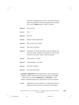 229
O A U T O D O C I R C O
R E S P E I TÁV E L P Ú B L I C O . . . O C I R C O E M C E N A N E R M I N I A S I LVA e L U Í S A L B E R T O D E A B R E U
mãe dela? (Explode) Eu me irrito e me mordo! Tem de
retornar a palmatória! (Pega uma palmatória de palhaço)
Eu vou lá! (A MoçaMoçaMoçaMoçaMoça) Estica as “mão”! As duas!
RapatachoRapatachoRapatachoRapatachoRapatacho – Não vai, não!
CoscorãoCoscorãoCoscorãoCoscorãoCoscorão – Vou!
RapatachoRapatachoRapatachoRapatachoRapatacho – Não vai!
CoscorãoCoscorãoCoscorãoCoscorãoCoscorão – Quieta o facho, Rapatacho!
RapatachoRapatachoRapatachoRapatachoRapatacho – Não vai! Eu sou é macho!
CoscorãoCoscorãoCoscorãoCoscorãoCoscorão – Não aturo esculacho!
RapatachoRapatachoRapatachoRapatachoRapatacho (Corajoso) – E eu não me rebaixo, nem me agacho, em-
baixo de macho. Despacho até gaúcho de barbicacho,
de penca e de cacho, racho e faço de capacho!
CoscorãoCoscorãoCoscorãoCoscorãoCoscorão (Afrontando) – O quê?
RapatachoRapatachoRapatachoRapatachoRapatacho (Amedrontado) – Eu acho!
CoscorãoCoscorãoCoscorãoCoscorãoCoscorão – Você não é macho?
RapatachoRapatachoRapatachoRapatachoRapatacho – Sou, mas logo relaxo!
(CoscorãoCoscorãoCoscorãoCoscorãoCoscorão e RapatachoRapatachoRapatachoRapatachoRapatacho trocam tapas sonoros como é próprio dos
palhaços. Música circense ou uma sanfona tocada por um AtorAtorAtorAtorAtor
indica um novo número. RapatachoRapatachoRapatachoRapatachoRapatacho sai, CoscorãoCoscorãoCoscorãoCoscorãoCoscorão vai à sua
cadeira e ajudantes preparam o aparelho para um novo número)
CoscorãoCoscorãoCoscorãoCoscorãoCoscorão (Sentando-se em sua cadeira) – Foi assim que nasceu o
palhaço Coscorão. Raivoso, autoritário e resmungão.
Circo 18 08 2009.p65 29/10/2010, 10:44229
 
