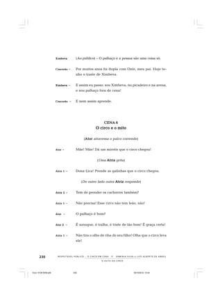 230
O A U T O D O C I R C O
R E S P E I TÁV E L P Ú B L I C O . . . O C I R C O E M C E N A N E R M I N I A S I LVA e L U Í S A L B E R T O D E A B R E U
XimXimXimXimXimbevabevabevabevabeva (Ao público) – O palhaço e a pessoa são uma coisa só.
CoscorãoCoscorãoCoscorãoCoscorãoCoscorão – Por muitos anos fiz dupla com Ozór, meu pai. Hoje te-
nho o traste de Ximbeva.
XimbevaXimbevaXimbevaXimbevaXimbeva – E assim eu passo: sou Ximbeva, no picadeiro e na arena,
e sou palhaço fora de cena!
CoscorãoCoscorãoCoscorãoCoscorãoCoscorão – E nem assim aprende.
CENA 6CENA 6CENA 6CENA 6CENA 6
O circo e o mitoO circo e o mitoO circo e o mitoO circo e o mitoO circo e o mito
(AtorAtorAtorAtorAtor atravessa o palco correndo)
AtorAtorAtorAtorAtor – Mãe! Mãe! Dá um mirréis que o circo chegou!
(Uma AtrizAtrizAtrizAtrizAtriz grita)
Atriz 1Atriz 1Atriz 1Atriz 1Atriz 1 – Dona Lica! Prende as galinhas que o circo chegou.
(Do outro lado outra AtrizAtrizAtrizAtrizAtriz responde)
Atriz 2Atriz 2Atriz 2Atriz 2Atriz 2 – Tem de prender os cachorros também?
Atriz 1Atriz 1Atriz 1Atriz 1Atriz 1 – Não precisa! Esse circo não tem leão, não!
AtorAtorAtorAtorAtor – O palhaço é bom?
Ator 2Ator 2Ator 2Ator 2Ator 2 – É azougue, é tralha, é triste de tão bom! É graça certa!
Atriz 1Atriz 1Atriz 1Atriz 1Atriz 1 – Não tira o olho de riba do seu filho! Olha que o circo leva
ele!
Circo 18 08 2009.p65 29/10/2010, 10:44230
 