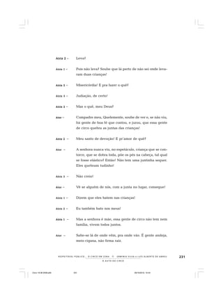 231
O A U T O D O C I R C O
R E S P E I TÁV E L P Ú B L I C O . . . O C I R C O E M C E N A N E R M I N I A S I LVA e L U Í S A L B E R T O D E A B R E U
AAAAAtriz 2triz 2triz 2triz 2triz 2 – Leva?
Atriz 1Atriz 1Atriz 1Atriz 1Atriz 1 – Pois não leva? Soube que lá perto de não sei onde leva-
ram duas crianças!
Atriz 2Atriz 2Atriz 2Atriz 2Atriz 2 – Misericórdia! E pra fazer o quê?
Atriz 3Atriz 3Atriz 3Atriz 3Atriz 3 – Judiação, de certo!
Atriz 2Atriz 2Atriz 2Atriz 2Atriz 2 – Mas o quê, meu Deus?
AtorAtorAtorAtorAtor – Compadre meu, Quelemente, soube de ver e, se não viu,
foi gente de boa fé que contou, e jurou, que essa gente
de circo quebra as juntas das crianças!
Atriz 2Atriz 2Atriz 2Atriz 2Atriz 2 – Meu santo de devoção! E pr´amor de quê?
AtorAtorAtorAtorAtor – A senhora nunca viu, no espetáculo, criança que se con-
torce, que se dobra toda, põe os pés na cabeça, tal qual
se fosse elástico? Então! Não tem uma juntinha sequer.
Eles quebram tudinho!
Atriz 3Atriz 3Atriz 3Atriz 3Atriz 3 – Não creio!
AtorAtorAtorAtorAtor – Vê se alguém de nós, com a junta no lugar, consegue!
Atriz 1Atriz 1Atriz 1Atriz 1Atriz 1 – Dizem que eles batem nas crianças!
Atriz 2Atriz 2Atriz 2Atriz 2Atriz 2 – Eu também bato nos meus!
Atriz 1Atriz 1Atriz 1Atriz 1Atriz 1 – Mas a senhora é mãe, essa gente de circo não tem nem
família, vivem todos juntos.
AtorAtorAtorAtorAtor – Sabe-se lá de onde vêm, pra onde vão. É gente andeja,
meio cigana, não firma raiz.
Circo 18 08 2009.p65 29/10/2010, 10:44231
 