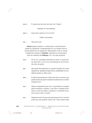 232
O A U T O D O C I R C O
R E S P E I TÁV E L P Ú B L I C O . . . O C I R C O E M C E N A N E R M I N I A S I LVA e L U Í S A L B E R T O D E A B R E U
Atriz 2Atriz 2Atriz 2Atriz 2Atriz 2 – É, gente que não tem raiz não é de “fiança”.
(Afastam-se concordando)
Atriz 1Atriz 1Atriz 1Atriz 1Atriz 1 – Logo mais a gente se vê no circo?
(Todos concordam)
AtorAtorAtorAtorAtor – Não perco um!
(AtoresAtoresAtoresAtoresAtores pegam cadeiras e a trazem para o proscênio para
assistir ao espetáculo. Cumprimentam-se e se sentam como se
fossem plateia de um espetáculo. Representam como se vissem
o espetáculo, seguem os VVVVVolantesolantesolantesolantesolantes, espantam-se com proezas,
riem em uníssono dos PalhaçosPalhaçosPalhaçosPalhaçosPalhaços, etc., em cada narrativa)
AtrizAtrizAtrizAtrizAtriz – Só de ver o pavilhão iluminado na noite o coração ba-
tia mais forte. O circo era um domingo de sol no dia a
dia duro da gente.
AtorAtorAtorAtorAtor – Que gente desconhecida era aquela? Fazedora de coisas
impossíveis, equilíbrios improváveis, habilidades só acre-
ditáveis porque os olhos viam...
AtrizAtrizAtrizAtrizAtriz – E todos testemunhavam. Gente que não era comum, que
punha dentro da gente vontades inconfessáveis e sonhos
inesquecíveis!
AtorAtorAtorAtorAtor – Nada era impossível num circo. A gravidade era negada
pelos acrobatas e volantes, o riso bom e constante inun-
dava as caras de alegria e quebrava a seriedade de pe-
dra de que é feito o mundo.
AtorAtorAtorAtorAtor – Ninguém era tão rico que não precisasse do circo, nem tão
pobre que não pudesse entrar nele. Tudo mundo tinha
Circo 18 08 2009.p65 29/10/2010, 10:44232
 
